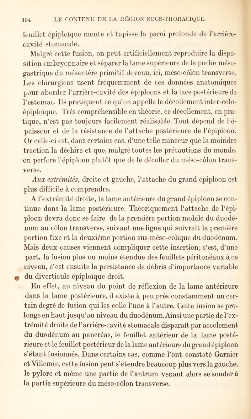 feuillet épiploïque monte et tapisse la paroi profonde de l’arrière- cavité stomacale. Malgré cette fusion, on peut artificiellement reproduire la dispo¬ sition embryonnaire et séparer la lame supérieure de la poche méso¬ gastrique du mésentère primitif devenu, ici, méso-côlon transverse. Les chirurgiens usent fréquemment de ces données anatomiques pour aborder l’arrière-cavité des épiploons et la face postérieure de l’estomac. Ils pratiquent ce qu’on appelle le décollement inter-colo- épiploïque. Très compréhensible en théorie, ce décollement, en pra¬ tique, n’est pas toujours facilement réalisable. Tout dépend de l’é¬ paisseur et de la résistance de l’attache postérieure de l’épiploon. Or celle-ci est, dans certains cas, d’une telle minceur que la moindre traction la déchire et que, malgré toutes les précautions du monde, on perfore l’épiploon plutôt que de le décoller du méso-côlon trans¬ verse. Aux extrémités, droite et gauche, l’attache du grand épiploon est plus difficile à comprendre. A l’extrémité droite, la lame antérieure du grand épiploon se con¬ tinue dans la lame postérieure. Théoriquement l’attache de l’épi¬ ploon devra donc se faire de la première portion mobile du duodé¬ num au côlon transverse, suivant une ligne qui suivrait la première portion fixe et la deuxième portion sus-méso-colique du duodénum. Mais deux causes viennent compliquer cette insertion; c’est, d’une part, la fusion plus ou moins étendue des feuillets péritonéaux à ce niveau, c’est ensuite la persistance de débris d’importance variable du diverticule épiploïque droit. En effet, au niveau du point de réflexion de la lame antérieure dans la lame postérieure, il existe à peu près constamment un cer¬ tain degré de fusion qui les colle l’une à l’autre. Cette fusion se pro¬ longe en haut jusqu’au niveau du duodénum. Ainsi une partie de l’ex¬ trémité droite de l’arrière-cavité stomacale disparaît par accolement du duodénum au pancréas, le feuillet antérieur de la lame posté¬ rieure et le feuillet postérieur de la lame antérieure du grand épiploon s’étant fusionnés. Dans certains cas, comme l’ont constaté Garnier et Villemin, cette fusion peut s’étendre beaucoup plus vers la gauche, le pylore et même une partie de l’antrum venant alors se souder à la partie supérieure du méso-côlon transverse.