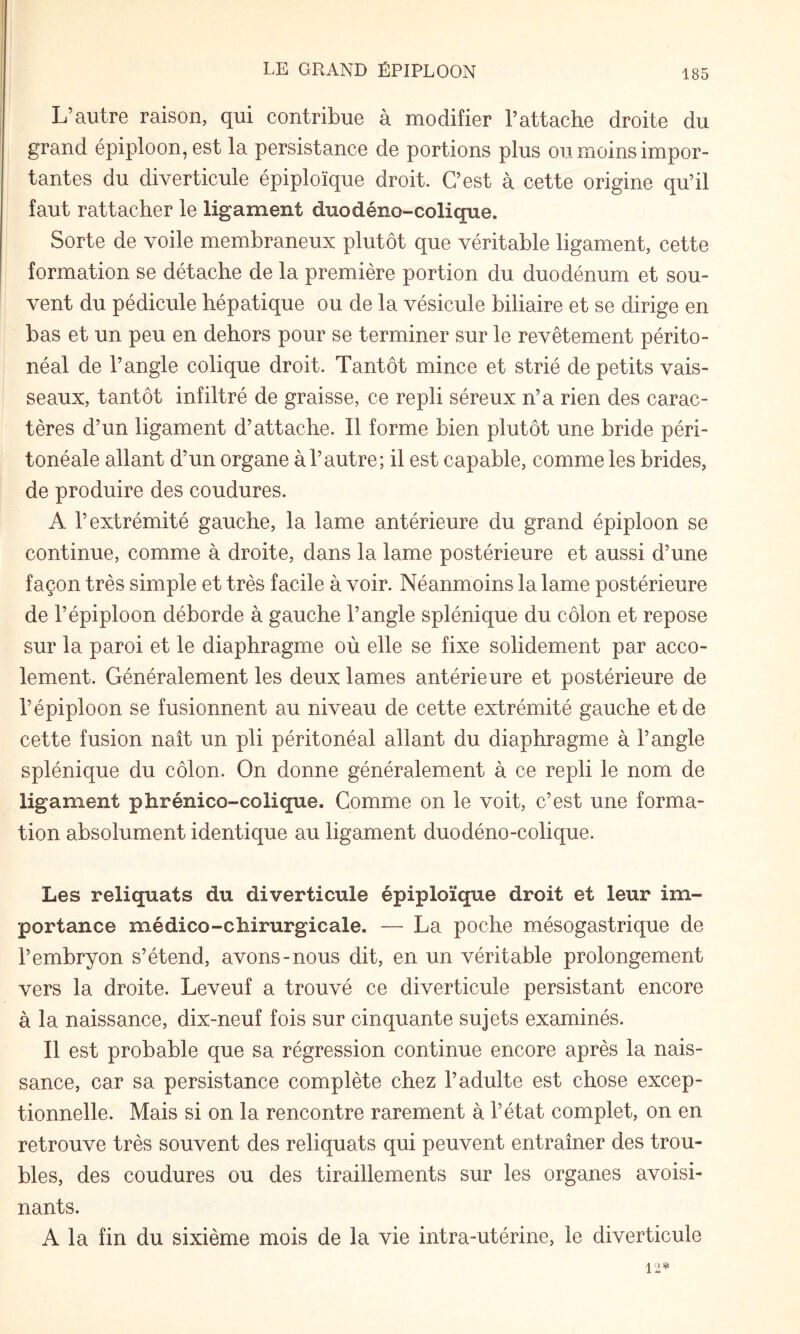 L’autre raison, qui contribue à modifier l’attache droite du grand épiploon, est la persistance de portions plus ou moins impor¬ tantes du diverticule épiploïque droit. C’est à cette origine qu’il faut rattacher le ligament duo déno-colique. Sorte de voile membraneux plutôt que véritable ligament, cette formation se détache de la première portion du duodénum et sou¬ vent du pédicule hépatique ou de la vésicule biliaire et se dirige en bas et un peu en dehors pour se terminer sur le revêtement périto¬ néal de l’angle colique droit. Tantôt mince et strié de petits vais¬ seaux, tantôt infiltré de graisse, ce repli séreux n’a rien des carac¬ tères d’un ligament d’attache. Il forme bien plutôt une bride péri¬ tonéale allant d’un organe à l’autre; il est capable, comme les brides, de produire des coudures. A l’extrémité gauche, la lame antérieure du grand épiploon se continue, comme à droite, dans la lame postérieure et aussi d’une façon très simple et très facile à voir. Néanmoins la lame postérieure de l’épiploon déborde à gauche l’angle splénique du côlon et repose sur la paroi et le diaphragme où elle se fixe solidement par acco- lement. Généralement les deux lames antérieure et postérieure de l’épiploon se fusionnent au niveau de cette extrémité gauche et de cette fusion naît un pli péritonéal allant du diaphragme à l’angle splénique du côlon. On donne généralement à ce repli le nom de ligament phrénico-colique. Comme on le voit, c’est une forma¬ tion absolument identique au ligament duodéno-colique. Les reliquats du diverticule épiploïque droit et leur im¬ portance médico-chirurgicale. — La poche mésogastrique de l’embryon s’étend, avons-nous dit, en un véritable prolongement vers la droite. Leveuf a trouvé ce diverticule persistant encore à la naissance, dix-neuf fois sur cinquante sujets examinés. Il est probable que sa régression continue encore après la nais¬ sance, car sa persistance complète chez l’adulte est chose excep¬ tionnelle. Mais si on la rencontre rarement à l’état complet, on en retrouve très souvent des reliquats qui peuvent entraîner des trou¬ bles, des coudures ou des tiraillements sur les organes avoisi¬ nants. A la fin du sixième mois de la vie intra-utérine, le diverticule