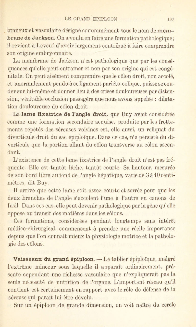 . braneux et vasculaire désigné communément sous le nom de mem¬ brane de Jackson. On a voulu en faire une formation pathologique; il revient à Leveuf d’avoir largement contribué à faire comprendre son origine embryonnaire. La membrane de Jackson n’est pathologique que par les consé¬ quences qu’elle peut entraîner et non par son origine qui est congé¬ nitale. On peut aisément comprendre que le côlon droit, non accolé, et anormalement pendu à ce ligament pariéto-colique, puisse se cou¬ der sur lui-même et donner lieu à des crises douloureuses par disten¬ sion, véritable occlusion passagère que nous avons appelée : dilata¬ tion douloureuse du côlon droit. La lame fixatrice de Tangle droit, que Buy avait considérée comme une formation secondaire acquise, produite par les frotte¬ ments répétés des séreuses voisines est, elle aussi, un reliquat du diverticule droit du sac épiploïque. Dans ce cas, n’a persisté du di¬ verticule que la portion allant du côlon transverse au côlon ascen¬ dant. L’existence de cette lame fixatrice de l’angle droit n’est pas fré¬ quente. Elle est tantôt lâche, tantôt courte. Sa hauteur, mesurée de son bord libre au fond de l’angle hépatique, varie de 3 à 10 centi- miètres, dit Buy. Il arrive que cette lame soit assez courte et serrée pour que les deux branches de l’angle s’accolent l’une à l’autre en canons de fusil. Dans ces cas, elle peut devenir pathologique par la gêne qu’elle oppose au transit des matières dans les côlons. Ces formations, considérées pendant longtemps sans intérêt médico-chirurgical, commencent à prendre une réelle importance depuis que l’on connaît mieux la physiologie motrice et la patholo¬ gie des côlons. Vaisseaux du grand épiploon. — Le tablier épiploïque, malgré l’extrême minceur sous laquelle il apparaît ordinairement, pré¬ sente cependant une richesse vasculaire que n’expliquerait pas la seule nécessité de nutrition de l’organe. L’important réseau qu’il contient est certainement en rapport avec le rôle de défense de la séreuse qui paraît lui être dévolu. Sur un épiploon de grande dimension, on voit naître du cercle