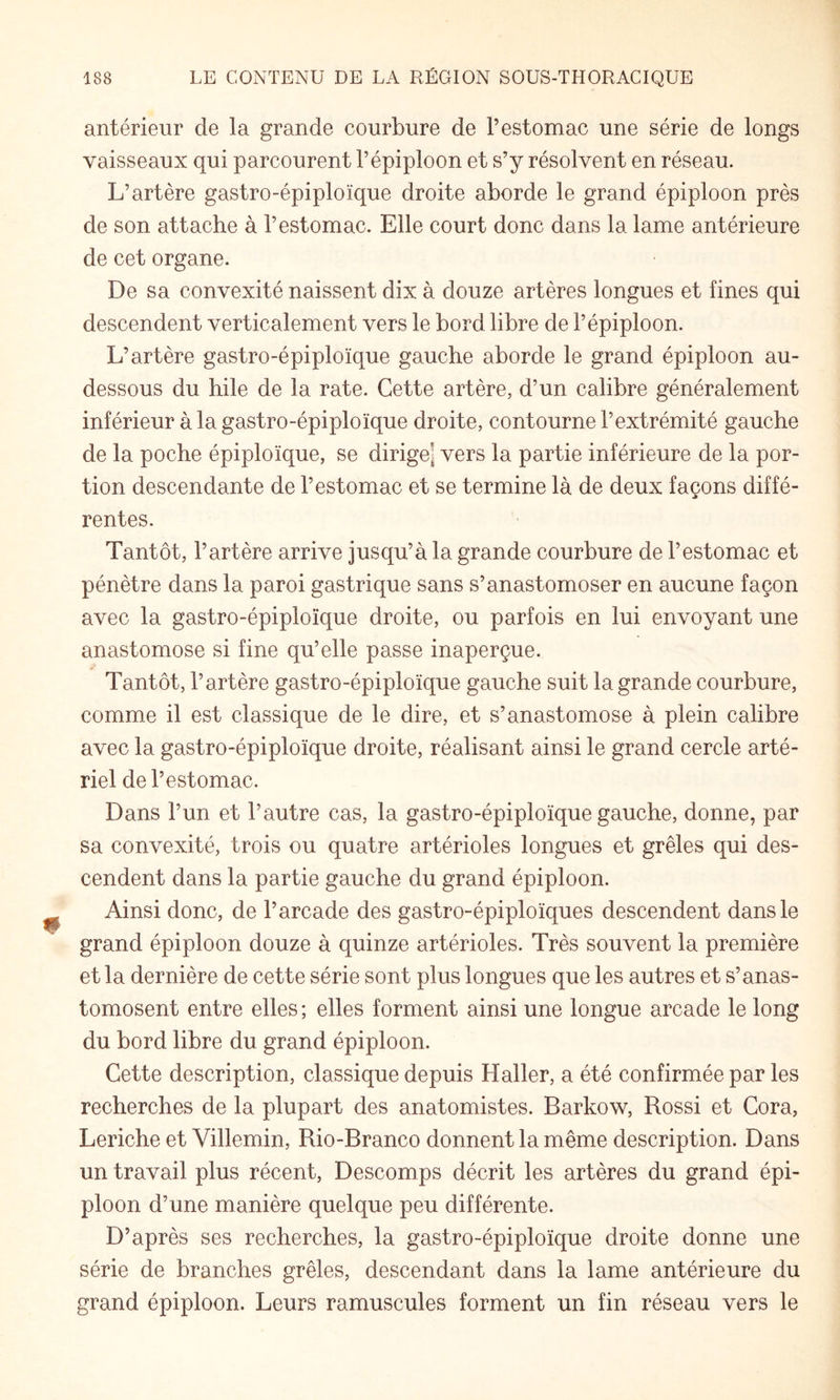 antérieur de la grande courbure de l’estomac une série de longs vaisseaux qui parcourent l’épiploon et s’y résolvent en réseau. L’artère gastro-épiploïque droite aborde le grand épiploon près de son attache à l’estomac. Elle court donc dans la lame antérieure de cet organe. De sa convexité naissent dix à douze artères longues et fines qui descendent verticalement vers le bord libre de l’épiploon. L’artère gastro-épiploïque gauche aborde le grand épiploon au- dessous du hile de la rate. Cette artère, d’un calibre généralement inférieur à la gastro-épiploïque droite, contourne l’extrémité gauche de la poche épiploïque, se dirige^ vers la partie inférieure de la por¬ tion descendante de l’estomac et se termine là de deux façons diffé¬ rentes. Tantôt, l’artère arrive jusqu’à la grande courbure de l’estomac et pénètre dans la paroi gastrique sans s’anastomoser en aucune façon avec la gastro-épiploïque droite, ou parfois en lui envoyant une anastomose si fine qu’elle passe inaperçue. Tantôt, l’artère gastro-épiploïque gauche suit la grande courbure, comme il est classique de le dire, et s’anastomose à plein calibre avec la gastro-épiploïque droite, réalisant ainsi le grand cercle arté¬ riel de l’estomac. Dans l’un et l’autre cas, la gastro-épiploïque gauche, donne, par sa convexité, trois ou quatre artérioles longues et grêles qui des¬ cendent dans la partie gauche du grand épiploon. Ainsi donc, de l’arcade des gastro-épiploïques descendent dans le grand épiploon douze à quinze artérioles. Très souvent la première et la dernière de cette série sont plus longues que les autres et s’anas¬ tomosent entre elles ; elles forment ainsi une longue arcade le long du bord libre du grand épiploon. Cette description, classique depuis Haller, a été confirmée par les recherches de la plupart des anatomistes. Barkow, Rossi et Cora, Leriche et Villemin, Rio-Branco donnent la même description. Dans un travail plus récent, Descomps décrit les artères du grand épi¬ ploon d’une manière quelque peu différente. D’après ses recherches, la gastro-épiploïque droite donne une série de branches grêles, descendant dans la lame antérieure du grand épiploon. Leurs ramuscules forment un fin réseau vers le