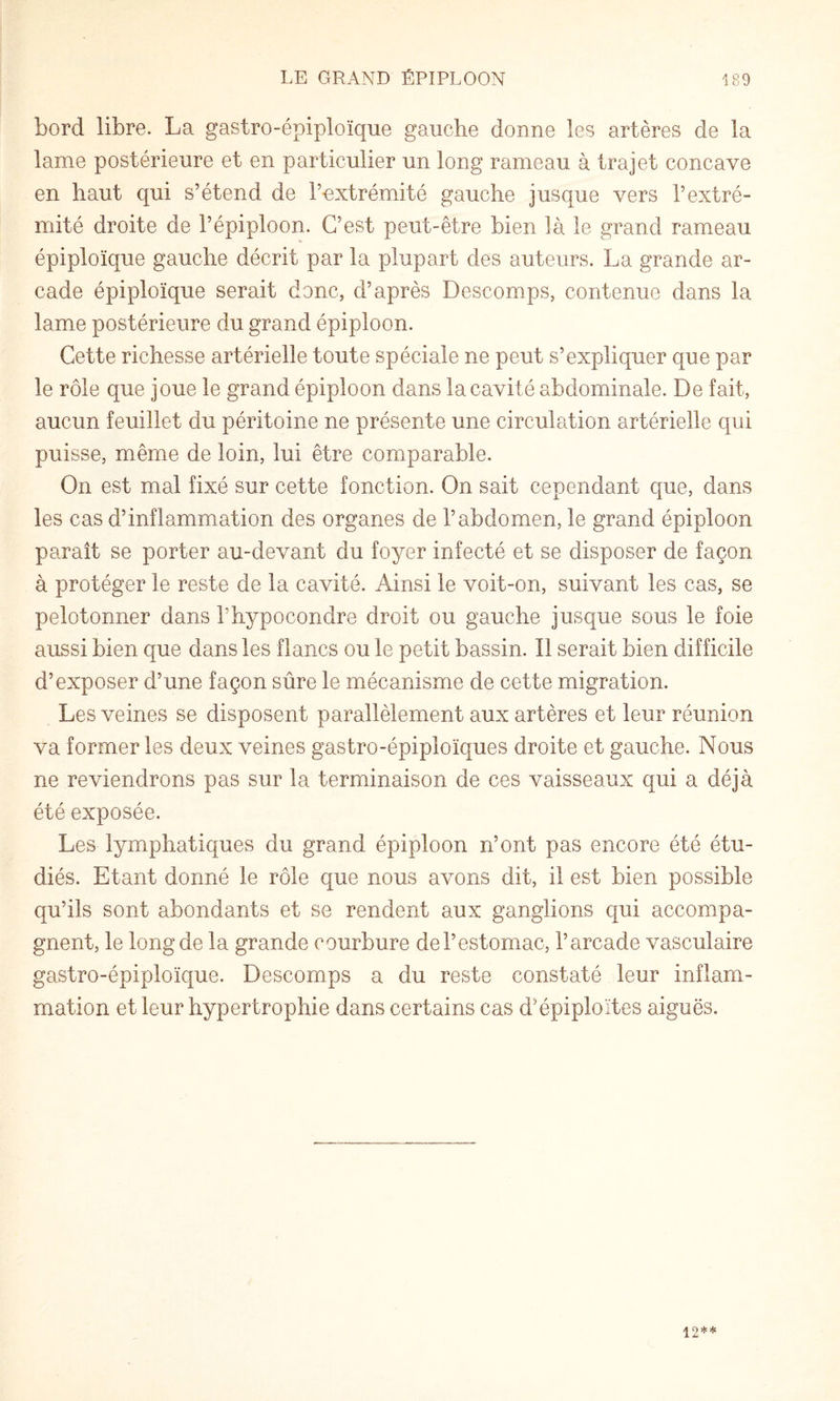 bord libre. La gastro-épiploïque gauche donne les artères de la lame postérieure et en particulier un long rameau à trajet concave en haut qui s’étend de l’extrémité gauche jusque vers l’extré¬ mité droite de l’épiploon. C’est peut-être bien là le grand rameau épiploïque gauche décrit par la plupart des auteurs. La grande ar¬ cade épiploïque serait donc, d’après Descomps, contenue dans la lame postérieure du grand épiploon. Cette richesse artérielle toute spéciale ne peut s’expliquer que par le rôle que joue le grand épiploon dans la cavité abdominale. De fait, aucun feuillet du péritoine ne présente une circulation artérielle qui puisse, même de loin, lui être comparable. On est mal fixé sur cette fonction. On sait cependant que, dans les cas d’inflammation des organes de l’abdomen, le grand épiploon paraît se porter au-devant du foyer infecté et se disposer de façon à protéger le reste de la cavité. Ainsi le voit-on, suivant les cas, se pelotonner dans l’hypocondre droit ou gauche jusque sous le foie aussi bien que dans les flancs ou le petit bassin. Il serait bien difficile d’exposer d’une façon sûre le mécanisme de cette migration. Les veines se disposent parallèlement aux artères et leur réunion va former les deux veines gastro-épiploïques droite et gauche. Nous ne reviendrons pas sur la terminaison de ces vaisseaux qui a déjà été exposée. Les lymphatiques du grand épiploon n’ont pas encore été étu¬ diés. Etant donné le rôle que nous avons dit, il est bien possible qu’ils sont abondants et se rendent aux ganglions qui accompa¬ gnent, le long de la grande courbure del’estomac, l’arcade vasculaire gastro-épiploïque. Descomps a du reste constaté leur inflam¬ mation et leur hypertrophie dans certains cas d’épiploïtes aiguës. 12**