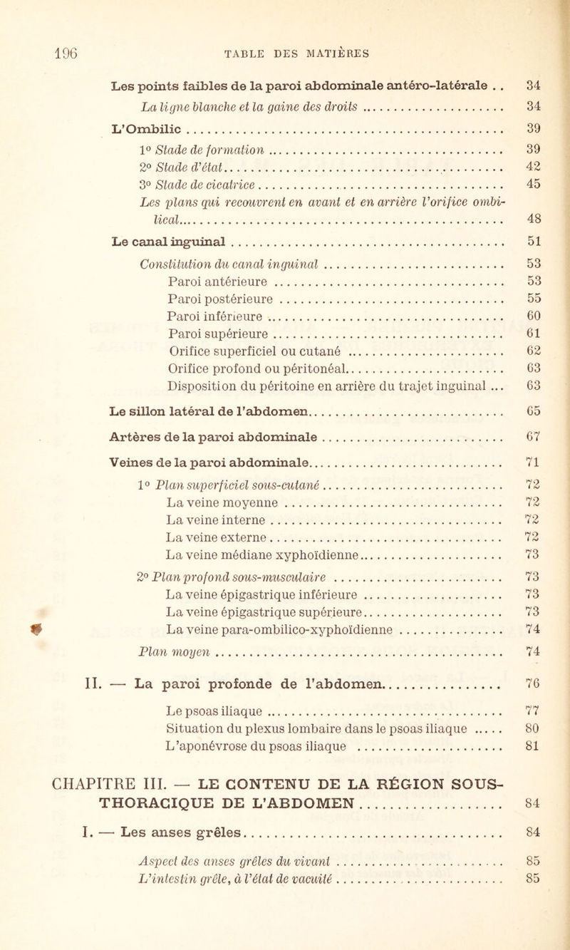 Les points faibles de la paroi abdominale antéro-latérale . . 34 La ligne blanche et la gaine des droits. 34 L’Ombilic. 39 1® Stade de formation. 39 2^ Stade d’état. 42 3® Stade de cicatrice. 45 Les plans qui recouvrent en avant et en arrière l’orifice ombi¬ lical. 48 Le canal inguinal. 51 Constitution du canal inguinal. 53 Paroi antérieure. 53 Paroi postérieure. 55 Paroi inférieure. 60 Paroi supérieure. 61 Orifice superficiel ou cutané . 62 Orifice profond ou péritonéal. 63 Disposition du péritoine en arrière du trajet inguinal ... 63 Le sillon latéral de l'abdomen.. 65 Artères de la paroi abdominale. 67 Veines de la paroi abdominale. 71 1° Plan superficiel sous-cutané. 72 La veine moyenne. 72 La veine interne. 72 La veine externe. 72 La veine médiane xyphoïdienne. 73 2^ Plan profond sous-musculaire . 73 La veine épigastrique inférieure. 73 La veine épigastrique supérieure. 73 # La veine para-ombilico-xyphoïdienne. 74 Plan moyen. 74 II. — La paroi profonde de l’abdomen. 76 Le psoas iliaque. 77 Situation du plexus lombaire dans le psoas iliaque . 80 L’aponévrose du psoas iliaque . 81 CHAPITRE III. — LE CONTENU DE LA RÉGION SOUS- THORACIQUE DE L’ABDOMEN. 84 I. — Les anses grêles. 84 Aspect des avises grêles du vivant. 85 L’intestin grêle, à l’état de vacuité. 85