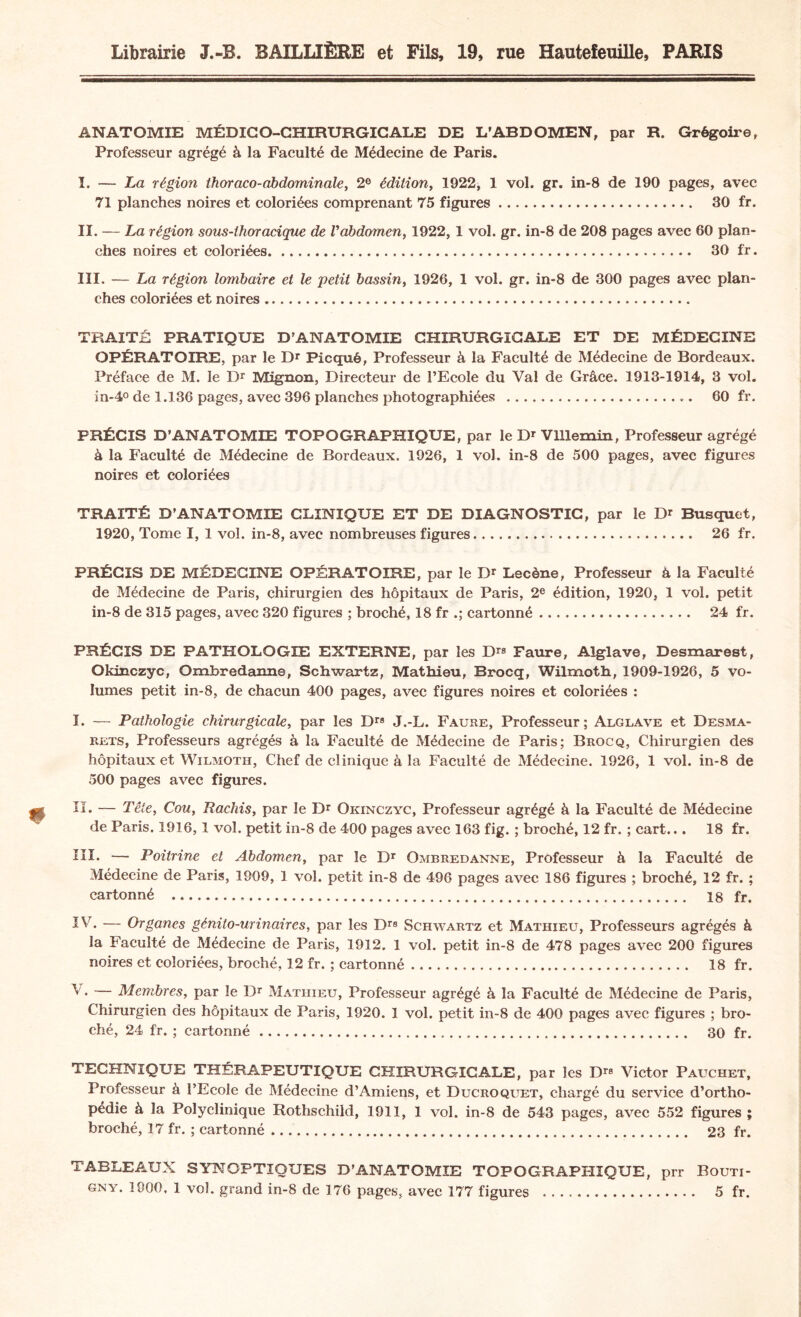 Librairie J.-B. BAILLIÈRE et Fils, 19, rue Hauteîeuille, PARIS ANATOMIE MÉDICO-CHIRURGICALE DE L’ABDOMEN, par R. Grégoire, Professeur agrégé à la Faculté de Médecine de Paris. I. — La région thoraco-abdominale, 2e édition, 1922, 1 vol. gr. in-8 de 190 pages, avec 71 planches noires et coloriées comprenant 75 figures. 30 fr. II. — La région sous-thoracique de l'abdomen, 1922, 1 vol. gr. in-8 de 208 pages avec 60 plan¬ ches noires et coloriées. 30 fr. III. — La région lombaire et le petit bassin, 1926, 1 vol. gr. in-8 de 300 pages avec plan¬ ches coloriées et noires.. TRAITÉ PRATIQUE D’ANATOMIE CHIRURGICALE ET DE MÉDECINE OPÉRATOIRE, par le Dr Picqué, Professeur à la Faculté de Médecine de Bordeaux. Préface de M. le Dr Mignon, Directeur de l’Ecole du Val de Grâce. 1913-1914, 3 vol. in-4° de 1.136 pages, avec 396 planches photographiées . 60 fr. PRÉCIS D’ANATOMIE TOPOGRAPHIQUE, par le Dr Vlllemin, Professeur agrégé à la Faculté de Médecine de Bordeaux. 1926, 1 vol. in-8 de 500 pages, avec figures noires et coloriées TRAITÉ D’ANATOMIE CLINIQUE ET DE DIAGNOSTIC, par le Dr Busquet, 1920, Tome I, 1 vol. in-8, avec nombreuses figures. 26 fr. PRÉCIS DE MÉDECINE OPÉRATOIRE, par le Dr Lecène, Professeur à la Faculté de Médecine de Paris, chirurgien des hôpitaux de Paris, 2e édition, 1920, 1 vol. petit in-8 de 315 pages, avec 320 figures ; broché, 18 fr .; cartonné. 24 fr. PRÉCIS DE PATHOLOGIE EXTERNE, par les Drs Faure, Alglave, Desmarest, Okinczyc, Ombredanne, Schwartz, Mathieu, Brocq, Wilmoth, 1909-1926, 5 vo¬ lumes petit in-8, de chacun 400 pages, avec figures noires et coloriées : I. — Pathologie chirurgicale, par les Drs J.-L. Faure, Professeur; Alglave et Desma- rets, Professeurs agrégés à la Faculté de Médecine de Paris; Brocq, Chirurgien des hôpitaux et Wilmoth, Chef de clinique à la Faculté de Médecine. 1926, 1 vol. in-8 de 500 pages avec figures. II. — Tête, Cou, Rachis, par le Dr Okinczyc, Professeur agrégé à la Faculté de Médecine de Paris. 1916, 1 vol. petit in-8 de 400 pages avec 163 fig. ; broché, 12 fr. ; cart... 18 fr. III. — Poitrine et Abdomen, par le Dr Ombredanne, Professeur à la Faculté de Médecine de Paris, 1909, 1 vol. petit in-8 de 496 pages avec 186 figures ; broché, 12 fr. ; cartonné ..... 18 fr. IV. — Organes génito-urinaires, par les Drs Schwartz et Mathieu, Professeurs agrégés à la Faculté de Médecine de Paris, 1912. 1 vol. petit in-8 de 478 pages avec 200 figures noires et coloriées, broché, 12 fr. ; cartonné. 18 fr. V. — Membres, par le Dr Mathieu, Professeur agrégé à la Faculté de Médecine de Paris, Chirurgien des hôpitaux de Paris, 1920. 1 vol. petit in-8 de 400 pages avec figures ; bro¬ ché, 24 fr. ; cartonné. 30 fr. TECHNIQUE THÉRAPEUTIQUE CHIRURGICALE, par les Drs Victor Pauchet, Professeur à l’Ecole de Médecine d’Amiens, et Ducroquet, chargé du service d’ortho¬ pédie à la Polyclinique Rothschild, 1911, 1 vol. in-8 de 543 pages, avec 552 figures ; broché, 17 fr. ; cartonné. 23 fr. TABLEAUX SYNOPTIQUES D’ANATOMIE TOPOGRAPHIQUE, prr Bouti- gny. 1900, 1 vol. grand in-8 de 176 pages, avec 177 figures . 5 fr.