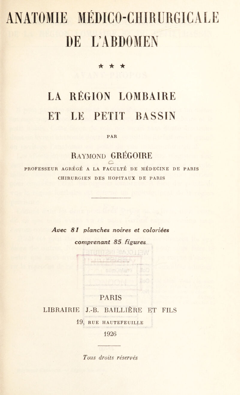 DE L’ABDOMEN ★ ★ ★ LA RÉGION LOMBAIRE ET LE PETIT BASSIN PAR Raymond GRÉGOIRE C- PROFESSEUR AGRÉGÉ A LA FACULTÉ DE MÉDECINE DE PARIS CHIRURGIEN DES HOPITAUX DE PARIS Avec 81 planches noires et coloriées comprenant 85 figures PARIS LIBRAIRIE J.-B. BAILLIÈRE ET FILS 19, RUE HAUTEFEUILLE 1926 Tous droits réservés