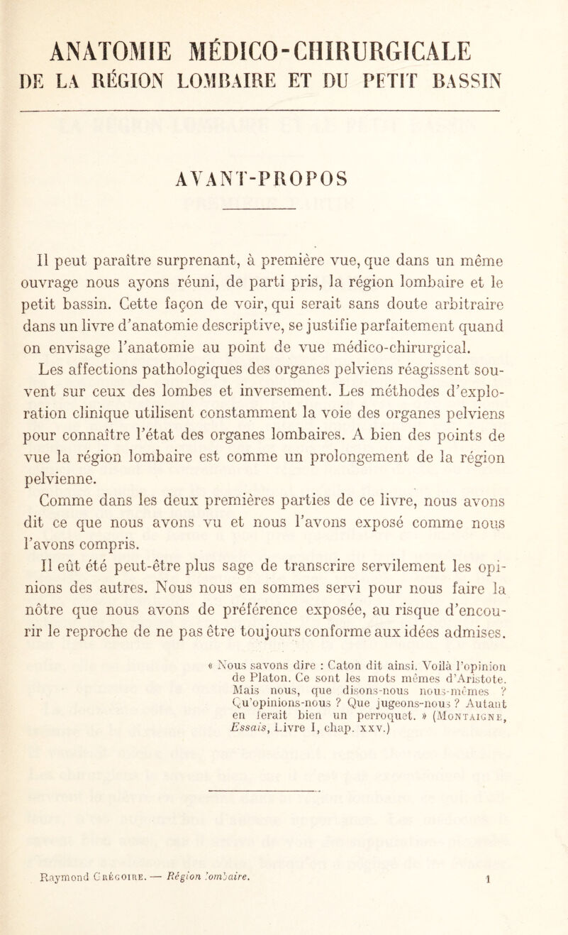 DE LA RÉGION LOMBAIRE ET DU PETIT BASSIN AYANT-PROPOS Il peut paraître surprenant, à première vue, que dans un même ouvrage nous ayons réuni, de parti pris, la région lombaire et le petit bassin. Cette façon de voir, qui serait sans doute arbitraire dans un livre d’anatomie descriptive, se justifie parfaitement quand on envisage l'anatomie au point de vue médico-chirurgical. Les affections pathologiques des organes pelviens réagissent sou¬ vent sur ceux des lombes et inversement. Les méthodes d’explo¬ ration clinique utilisent constamment la voie des organes pelviens pour connaître l’état des organes lombaires. A bien des points de vue la région lombaire est comme un prolongement de la région pelvienne. Comme dans les deux premières parties de ce livre, nous avons dit ce que nous avons vu et nous l’avons exposé comme nous l’avons compris. Il eût été peut-être plus sage de transcrire servilement les opi¬ nions des autres. Nous nous en sommes servi pour nous faire la nôtre que nous avons de préférence exposée, au risque d’encou¬ rir le reproche de ne pas être toujours conforme aux idées admises. « Nous sa\rons dire : Caton dit ainsi. Voilà l’opinion de Platon. Ce sont les mots mêmes d’Aristote. Mais nous, que disons-nous nous-mêmes ? Qu’opinions-nous ? Que jugeons-nous ? Autant en ferait bien un perroquet. » (Montaigne, Essais, Livre I, chap. xxv.)