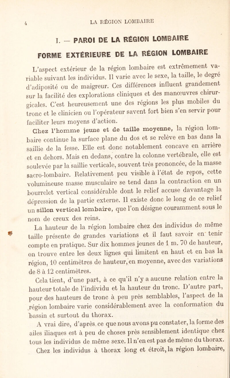 I. — PAROI DE LA RÉGION LOMBAIRE FORME EXTÉRIEURE DE LA RÉGION LOMBAIRE L’aspect extérieur de la région lombaire est extrêmement va¬ riable suivant les individus. Il varie avec le sexe, la taille, le degré d’adiposité ou de maigreur. Ces différences influent grandement sur la facilité des explorations cliniques et des manœuvres chirur¬ gicales. C’est heureusement une des régions les plus mobiles du tronc et le clinicien ou l’opérateur savent fort bien s’en servir pour faciliter leurs moyens (Taction. Chez l’homme jeune et de taille moyenne, la région lom¬ baire continue la surface plane du dos et se relève en bas dans la saillie de la fesse. Elle est donc notablement concave en arrière et en dehors. Mais en dedans, contre la colonne vertébrale, elle est soulevée par la saillie verticale, souvent très prononcée, de la masse sacro-lombaire. Relativement peu visible à l’état de repos, cette volumineuse niasse musculaire se tend dans la contraction en un bourrelet vertical considérable dont le relief accuse davantage la dépression de la partie externe. Il existe donc le long de ce relief un sillon vertical lombaire, que l’on désigne couramment sous le nom de creux des reins. La hauteur de la région lombaire chez des individus de même taille présente de grandes variations et il faut savoir en tenir compte en pratique. Sur dix hommes jeunes de 1 m. 70 de hauteur, on trouve entre les deux lignes qui limitent en haut et en bas la région, 10 centimètres de hauteur, en moyenne, avec des variations de 8 à 12 centimètres. Cela tient, d'une part, à ce qu'il n'y a aucune relation entre la hauteur totale de l'individu et la hauteur du tronc. D autre part, pour des hauteurs de tronc à peu près semblables, l'aspect de la région lombaire varie considérablement avec la conformation du bassin et surtout du thorax. A vrai dire, d'après, ce que nous avons pu constater, la forme des ailes iliaques est à peu de choses près sensiblement identique chez tous les individus de même sexe. Il n'en est pas de même du thorax. Chez les individus à thorax long et étroit, la région lombaire,