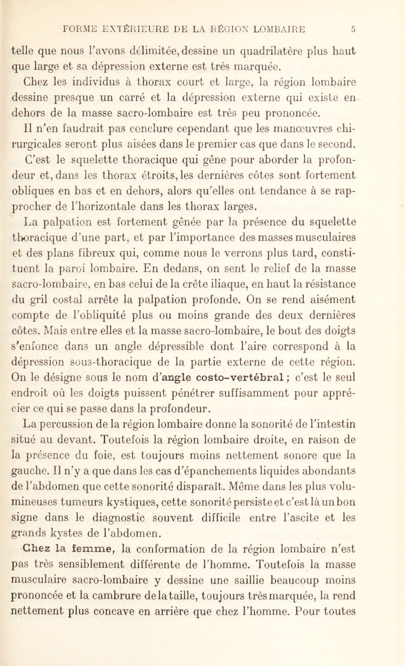 telle que nous 1' avons délimitée, dessine un quadrilatère plus haut que large et sa dépression externe est très marquée. Chez les individus à thorax court et large, la région lombaire dessine presque un carré et la dépression externe qui existe en dehors de la masse sacro-lombaire est très peu prononcée. Il n'en faudrait pas conclure cependant que les manoeuvres chi¬ rurgicales seront plus aisées dans le premier cas que dans le second. C'est le squelette thoracique qui gêne pour aborder la profon¬ deur et, dans les thorax étroits, les dernières côtes sont fortement obliques en bas et en dehors, alors qu'elles ont tendance à se rap¬ procher de l'horizontale dans les thorax larges. La palpation est fortement gênée par la présence du squelette thoracique d'une part, et par l'importance des masses musculaires et des plans fibreux qui, comme nous le verrons plus tard, consti¬ tuent la paroi lombaire. En dedans, on sent le relief de la masse sacro-lombaire, en bas celui de la crête iliaque, en haut la résistance du gril costal arrête la palpation profonde. On se rend aisément compte de l'obliquité plus ou moins grande des deux dernières côtes. Mais entre elles et la masse sacro-lombaire, le bout des doigts s'enfonce dans un angle dépressible dont l'aire correspond à la dépression sous-thoracique de la partie externe de cette région. On le désigne sous le nom d'angle costo-vertébral ; c'est le seul endroit où les doigts puissent pénétrer suffisamment pour appré¬ cier ce qui se passe dans la profondeur. La percussion de la région lombaire donne la sonorité de l'intestin situé au devant. Toutefois la région lombaire droite, en raison de la présence du foie, est toujours moins nettement sonore que la gauche. Il n'y a que dans les cas d'épanchements liquides abondants de l'abdomen que cette sonorité disparaît. Même dans les plus volu¬ mineuses tumeurs kystiques, cette sonorité persiste et c'est là un bon signe dans le diagnostic souvent difficile entre l'ascite et les grands kystes de l'abdomen. Chez la femme, la conformation de la région lombaire n'est pas très sensiblement différente de l'homme. Toutefois la masse musculaire sacro-lombaire y dessine une saillie beaucoup moins prononcée et la cambrure de la taille, toujours très marquée, la rend nettement plus concave en arrière que chez l'homme. Pour toutes