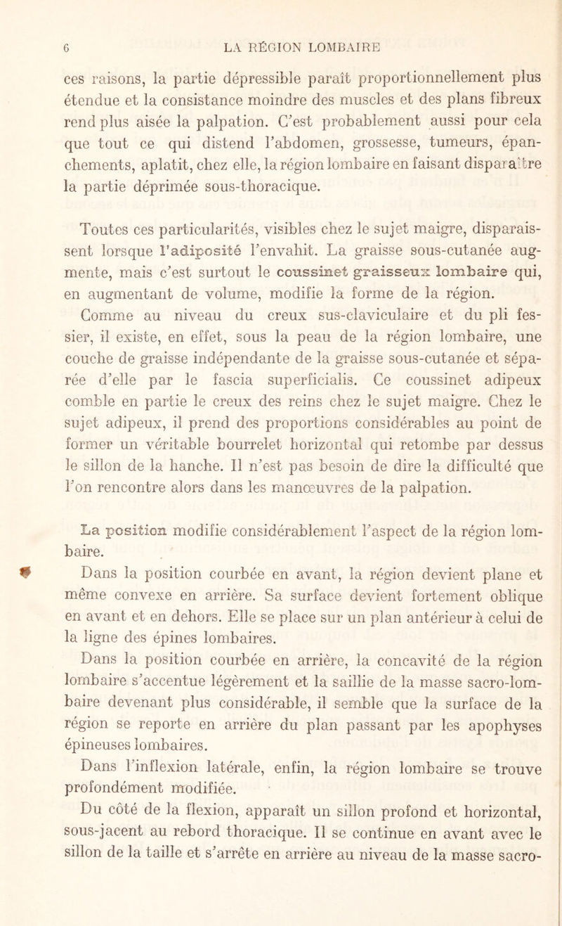 ces raisons, la partie dépressible paraît proportionnellement plus étendue et la consistance moindre des muscles et des plans fibreux rend plus aisée la palpation. C'est probablement aussi pour cela que tout ce qui distend l'abdomen, grossesse, tumeurs, épan¬ chements, aplatit, chez elle, la région lombaire en faisant disparaître la partie déprimée sous-thoracique. Toutes ces particularités, visibles chez le sujet maigre, disparais¬ sent lorsque l’adiposité l'envahit. La graisse sous-cutanée aug¬ mente, mais c'est surtout le coussinet graisseux lombaire qui, en augmentant de volume, modifie la forme de la région. Comme au niveau du creux sus-claviculaire et du pli fes¬ sier, il existe, en effet, sous la peau de la région lombaire, une couche de graisse indépendante de la graisse sous-cutanée et sépa¬ rée d'elle par le fascia superficialis. Ce coussinet adipeux comble en partie le creux des reins chez le sujet maigre. Chez le sujet adipeux, il prend des proportions considérables au point de former un véritable bourrelet horizontal qui retombe par dessus le sillon de la hanche. Il n'est pas besoin de dire la difficulté que l'on rencontre alors dans les manœuvres de la palpation. La position modifie considérablement l'aspect de la région lom¬ baire. Dans la position courbée en avant, la région devient plane et même convexe en arrière. Sa surface devient fortement oblique en avant et en dehors. Elle se place sur un plan antérieur à celui de la ligne des épines lombaires. Dans la position courbée en arrière, la concavité de la région lombaire s'accentue légèrement et la saillie de la masse sacro-lom¬ baire devenant plus considérable, il semble que la surface de la région se reporte en arrière du plan passant par les apophyses épineuses lombaires. Dans I inflexion latérale, enfin, la région lombaire se trouve profondément modifiée. Du côté de la flexion, apparaît un sillon profond et horizontal, sous-jacent au rebord thoracique. Il se continue en avant avec le sillon de la taille et s'arrête en arrière au niveau de la masse sacro-