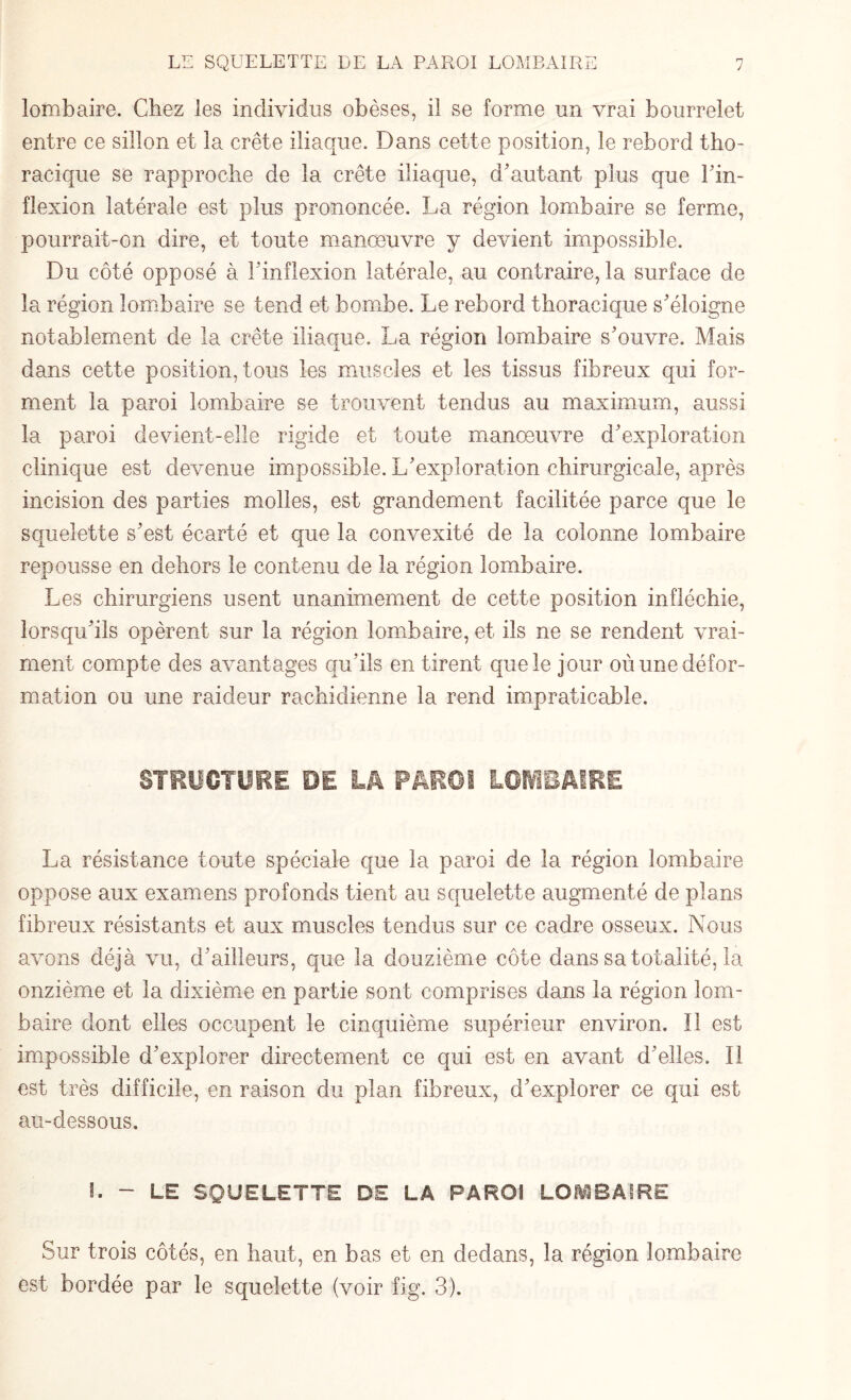 lombaire. Chez les individus obèses, il se forme un vrai bourrelet entre ce sillon et la crête iliaque. Dans cette position, le rebord tho¬ racique se rapproche de la crête iliaque, d’autant plus que Fin- flexion latérale est plus prononcée. La région lombaire se ferme, pourrait-on dire, et toute manœuvre y devient impossible. Du côté opposé à l’inflexion latérale, au contraire, la surface de la région lombaire se tend et bombe. Le rebord thoracique s’éloigne notablement de la crête iliaque. La région lombaire s’ouvre. Mais dans cette position, tous les muscles et les tissus fibreux qui for¬ ment la paroi lombaire se trouvent tendus au maximum, aussi la paroi devient-elle rigide et toute manœuvre d’exploration clinique est devenue impossible. L’exploration chirurgicale, après incision des parties molles, est grandement facilitée parce que le squelette s’est écarté et que la convexité de la colonne lombaire repousse en dehors le contenu de la région lombaire. Les chirurgiens usent unanimement de cette position infléchie, lorsqu’ils opèrent sur la région lombaire, et ils ne se rendent vrai¬ ment compte des avantages qu’ils en tirent que le jour où une défor¬ mation ou une raideur rachidienne la rend impraticable. STRUCTURE PE LA PAROI LOMBAIRE La résistance toute spéciale que la paroi de la région lombaire oppose aux examens profonds tient au squelette augmenté de plans fibreux résistants et aux muscles tendus sur ce cadre osseux. Nous avons déjà vu, d’ailleurs, que la douzième côte dans sa totalité, la onzième et la dixième en partie sont comprises dans la région lom¬ baire dont elles occupent le cinquième supérieur environ. 11 est impossible d’explorer directement ce qui est en avant d’elles. Il est très difficile, en raison du plan fibreux, d’explorer ce qui est au-dessous. I. - LE SQUELETTE DE LA PAROI LOMBAIRE Sur trois côtés, en haut, en bas et en dedans, la région lombaire est bordée par le squelette (voir fig. 3).