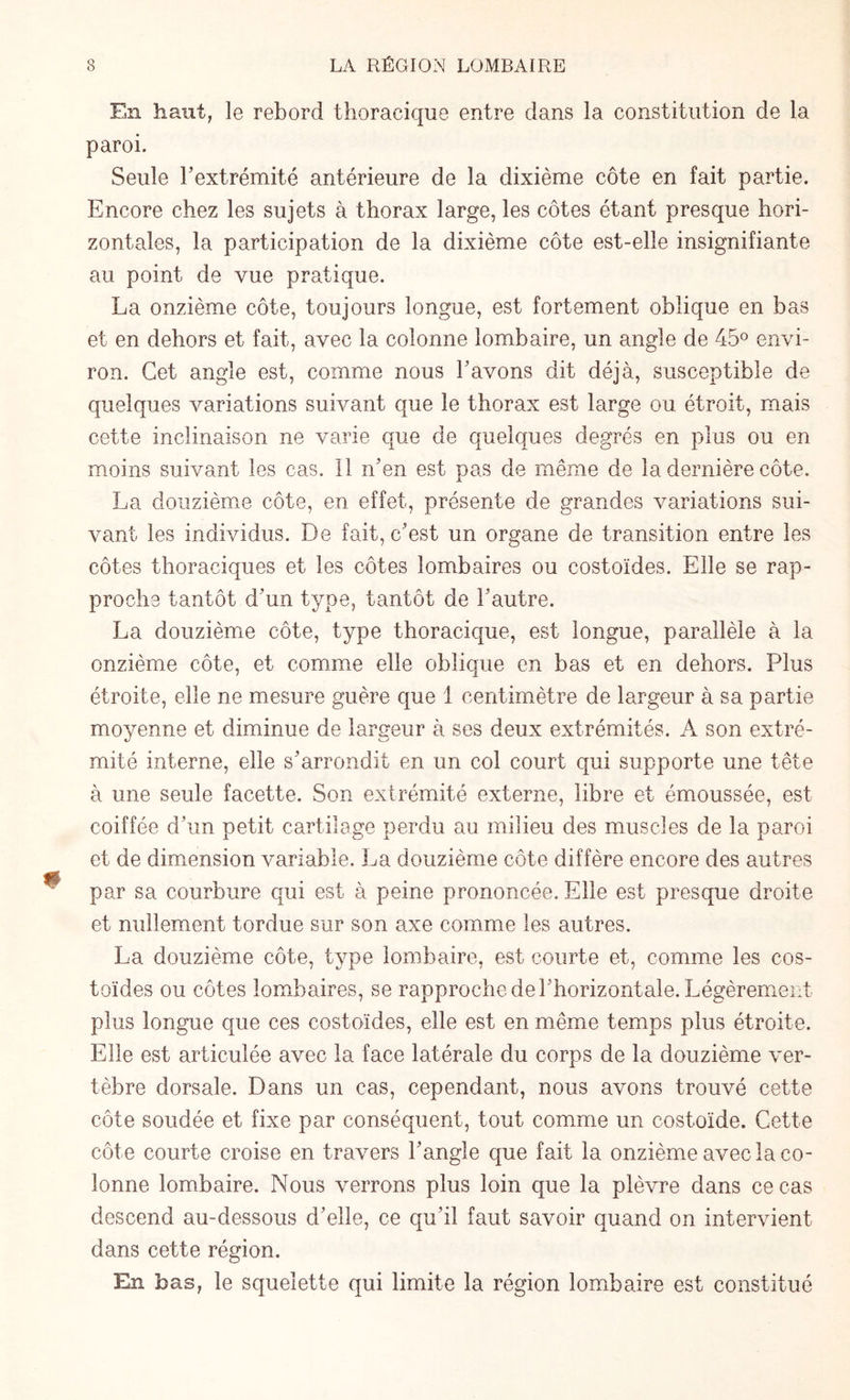 En haut, le rebord thoracique entre dans la constitution de la paroi. Seule h extrémité antérieure de la dixième côte en fait partie. Encore chez les sujets à thorax large, les côtes étant presque hori¬ zontales, la participation de la dixième côte est-elle insignifiante au point de vue pratique. La onzième côte, toujours longue, est fortement oblique en bas et en dehors et fait, avec la colonne lombaire, un angle de 45° envi¬ ron. Cet angle est, comme nous bavons dit déjà, susceptible de quelques variations suivant que le thorax est large ou étroit, mais cette inclinaison ne varie que de quelques degrés en plus ou en moins suivant les cas. Il n’en est pas de même de la dernière côte. La douzième côte, en effet, présente de grandes variations sui¬ vant les individus. De fait, c’est un organe de transition entre les côtes thoraciques et les côtes lombaires ou costoïdes. Elle se rap¬ proche tantôt d’un type, tantôt de l’autre. La douzième côte, type thoracique, est longue, parallèle à la onzième côte, et comme elle oblique en bas et en dehors. Plus étroite, elle ne mesure guère que 1 centimètre de largeur à sa partie moyenne et diminue de largeur à ses deux extrémités. A son extré¬ mité interne, elle s’arrondit en un col court qui supporte une tête à une seule facette. Son extrémité externe, libre et émoussée, est coiffée d’un petit cartilage perdu au milieu des muscles de la paroi et de dimension variable. La douzième côte diffère encore des autres par sa courbure qui est à peine prononcée. Elle est presque droite et nullement tordue sur son axe comme les autres. La douzième côte, type lombaire, est courte et, comme les cos¬ toïdes ou côtes lombaires, se rapproche de l’horizontale. Légèrement plus longue que ces costoïdes, elle est en même temps plus étroite. Elle est articulée avec la face latérale du corps de la douzième ver¬ tèbre dorsale. Dans un cas, cependant, nous avons trouvé cette côte soudée et fixe par conséquent, tout comme un costoïde. Cette côte courte croise en travers l’angle que fait la onzième avec la co¬ lonne lombaire. Nous verrons plus loin que la plèvre dans ce cas descend au-dessous d’elle, ce qu’il faut savoir quand on intervient dans cette région. En bas, le squelette qui limite la région lombaire est constitué