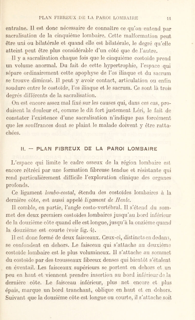 entraîne. Il est donc nécessaire de connaître ce qu'on entend par sacralisation de la cinquième lombaire. Cette malformation peut être uni ou bilatérale et quand elle est bilatérale, le degré qu'elle atteint peut être plus considérable d'un côté que de l'autre. Il y a sacralisation chaque fois que le cinquième costoïde prend un volume anormal. Du fait de cette hypertrophie, l'espace qui sépare ordinairement cette apophyse de l'os iliaque et du sacrum se trouve diminué. Il peut y avoir contact, articulation ou enfin soudure entre le costoïde, l'os iliaque et le sacrum. Ce sont là trois degrés différents de la sacralisation. On est encore assez mal fixé sur les causes qui, dans ces cas, pro¬ duisent la douleur et, comme le dit fort justement Léri, le fait de constater l'existence d'une sacralisation n'indique pas forcément que les souffrances dont se plaint le malade doivent y être ratta¬ chées. I!. — PLAN FIBREUX DE LA PAROI LOMBAIRE L'espace qui limite le cadre osseux de la région lombaire est encore rétréci par une formation fibreuse tendue et résistante qui rend particulièrement difficile l'exploration clinique des organes profonds. Ce ligament lombo-costal, étendu des costoïdes lombaires à la dernière côte, est aussi appelé ligament de Henle. Il comble, en partie, l'angle costo-vertébral. Il s'étend du som¬ met des deux premiers costoïdes lombaires jusqu'au bord inférieur de la douzième côte quand elle est longue, jusqu'à la onzième quand la douzième est courte (voir fig. 4). Il est donc formé de deux faisceaux. Ceux-ci, distincts en dedans, se confondent en dehors. Le faisceau qui s'attache au deuxième costoïde lombaire est le plus volumineux. Il s'attache au sommet du costoïde par des trousseaux fibreux denses qui bientôt s'étalent en éventail. Les faisceaux supérieurs se portent en dehors et un peu en haut et viennent prendre insertion au bord inférieur de la dernière côte. Le faisceau inférieur, plus net encore et plus épais, marque un bord tranchant, oblique en haut et en dehors. Suivant que la douzième côte est longue ou courte, il s'attache soit