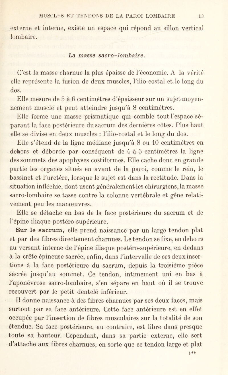 externe et interne, existe un espace qui répond au sillon vertical lombaire. La masse sacro-lombaire. C'est la masse charnue la plus épaisse de l'économie. A la vérité elle représente la fusion de deux muscles, l'ilio-costal et le long du dos. Elle mesure de 5 à 6 centimètres d'épaisseur sur un sujet moyen¬ nement musclé et peut atteindre jusqu'à 8 centimètres. Elle forme une masse prismatique qui comble tout l'espace sé¬ parant la face postérieure du sacrum des dernières côtes. Plus haut elle se divise en deux muscles : l'ilio-eostal et le long du dos. Elle s'étend de la ligne médiane jusqu'à 8 ou 10 centimètres en dehors et déborde par conséquent de 4 à 5 centimètres la ligne des sommets des apophyses costiformes. Elle cache donc en grande partie les organes situés en avant de la paroi, comme le rein, le bassinet et l'uretère, lorsque le sujet est dans la rectitude. Dans la situation infléchie, dont usent généralement les chirurgiens, la masse sacro-lombaire se tasse contre la colonne vertébrale et gêne relati¬ vement peu les manœuvres. Elle se détache en bas de la face postérieure du sacrum et de l'épine iliaque postéro-supérieure. Sur le sacrum, elle prend naissance par un large tendon plat et par des fibres directement charnues. Le tendon se fixe, en deho rs au versant interne de l'épine iliaque postéro-supérieure, en dedans à la crête épineuse sacrée, enfin, dans l'intervalle de ces deux inser¬ tions à la face postérieure du sacrum, depuis la troisième pièce sacrée jusqu'au sommet. Ce tendon, intimement uni en bas à l'aponévrose sacro-lombaire, s'en sépare en haut où il se trouve recouvert par le petit dentelé inférieur. Il donne naissance à des fibres charnues par ses deux faces, mais surtout par sa face antérieure. Cette face antérieure est en effet occupée par l'insertion de fibres musculaires sur la totalité de son étendue. Sa face postérieure, au contraire, est libre dans presque toute sa hauteur. Cependant, dans sa partie externe, elle sert d'attache aux fibres charnues, en sorte que ce tendon large et plat