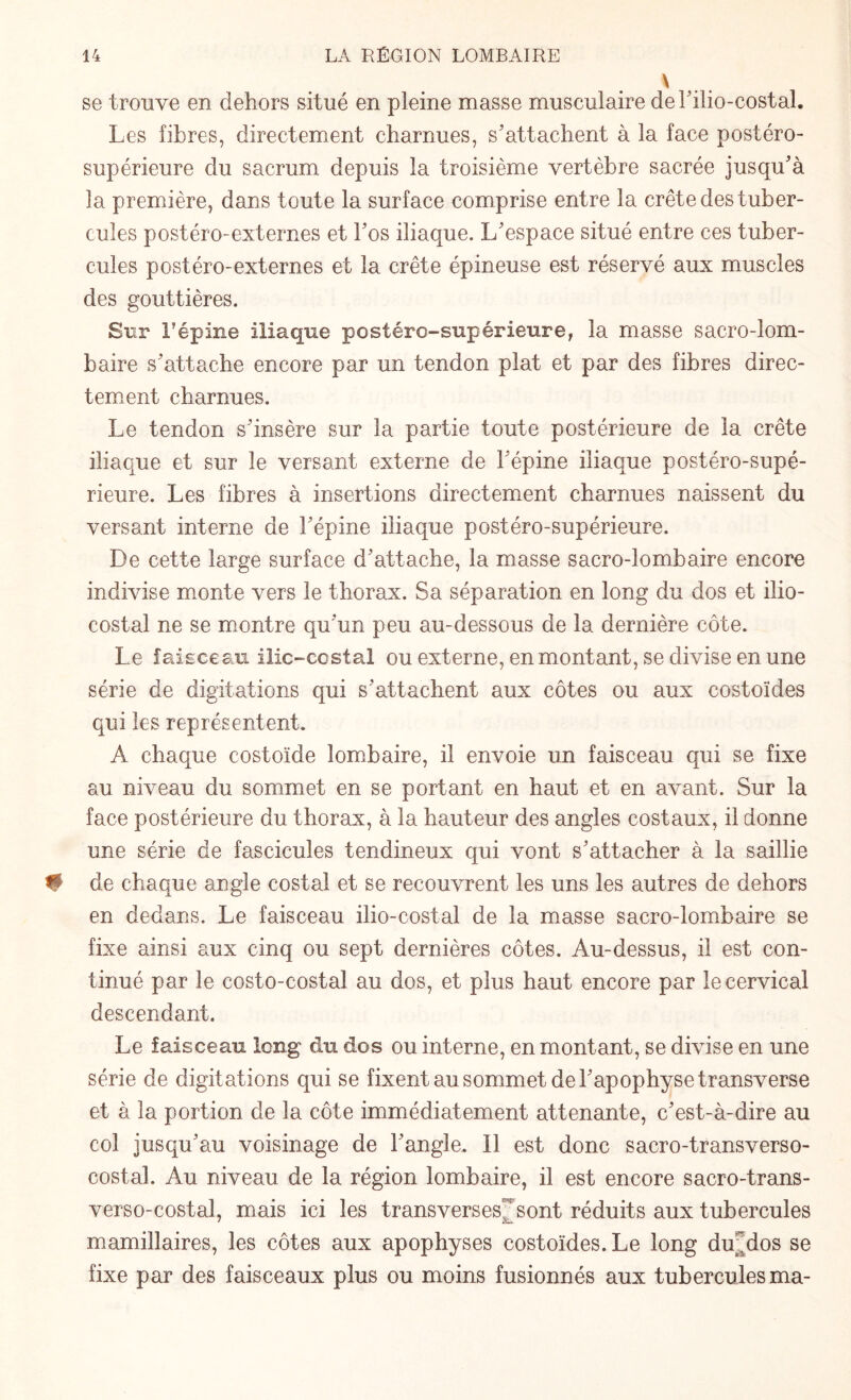 \ se trouve en dehors situé en pleine masse musculaire del’ilio-costal. Les fibres, directement charnues, s’attachent à la face postéro- supérieure du sacrum depuis la troisième vertèbre sacrée jusqu’à la première, dans toute la surface comprise entre la crête des tuber¬ cules postéro- externes et hos iliaque. L’espace situé entre ces tuber¬ cules postéro-externes et la crête épineuse est réservé aux muscles des gouttières. Sur F épine iliaque postéro-supérieure, la masse sacro-lom¬ baire s’attache encore par un tendon plat et par des fibres direc¬ tement charnues. Le tendon s’insère sur la partie toute postérieure de la crête iliaque et sur le versant externe de l’épine iliaque postéro-supé¬ rieure. Les fibres à insertions directement charnues naissent du versant interne de l’épine iliaque postéro-supérieure. De cette large surface d’attache, la masse sacro-lombaire encore indivise monte vers le thorax. Sa séparation en long du dos et ilio- costai ne se montre qu’un peu au-dessous de la dernière côte. Le faisceau ilic-costal ou externe, en montant, se divise en une série de digitations qui s’attachent aux côtes ou aux costoïdes qui les représentent. A chaque costoïde lombaire, il envoie un faisceau qui se fixe au niveau du sommet en se portant en haut et en avant. Sur la face postérieure du thorax, à la hauteur des angles costaux, il donne une série de fascicules tendineux qui vont s’attacher à la saillie # de chaque angle costal et se recouvrent les uns les autres de dehors en dedans. Le faisceau ilio-costal de la masse sacro-lombaire se fixe ainsi aux cinq ou sept dernières côtes. Au-dessus, il est con¬ tinué par le costo-costal au dos, et plus haut encore par le cervical descendant. Le faisceau long du dos ou interne, en montant, se divise en une série de digitations qui se fixent au sommet de l’apophyse transverse et à la portion de la côte immédiatement attenante, c’est-à-dire au col jusqu’au voisinage de l’angle. Il est donc sacro-transverso- costal. Au niveau de la région lombaire, il est encore sacro-trans¬ verso-costal, mais ici les transverses sont réduits aux tubercules mamillaires, les côtes aux apophyses costoïdes. Le long du'dos se fixe par des faisceaux plus ou moins fusionnés aux tubercules ma-