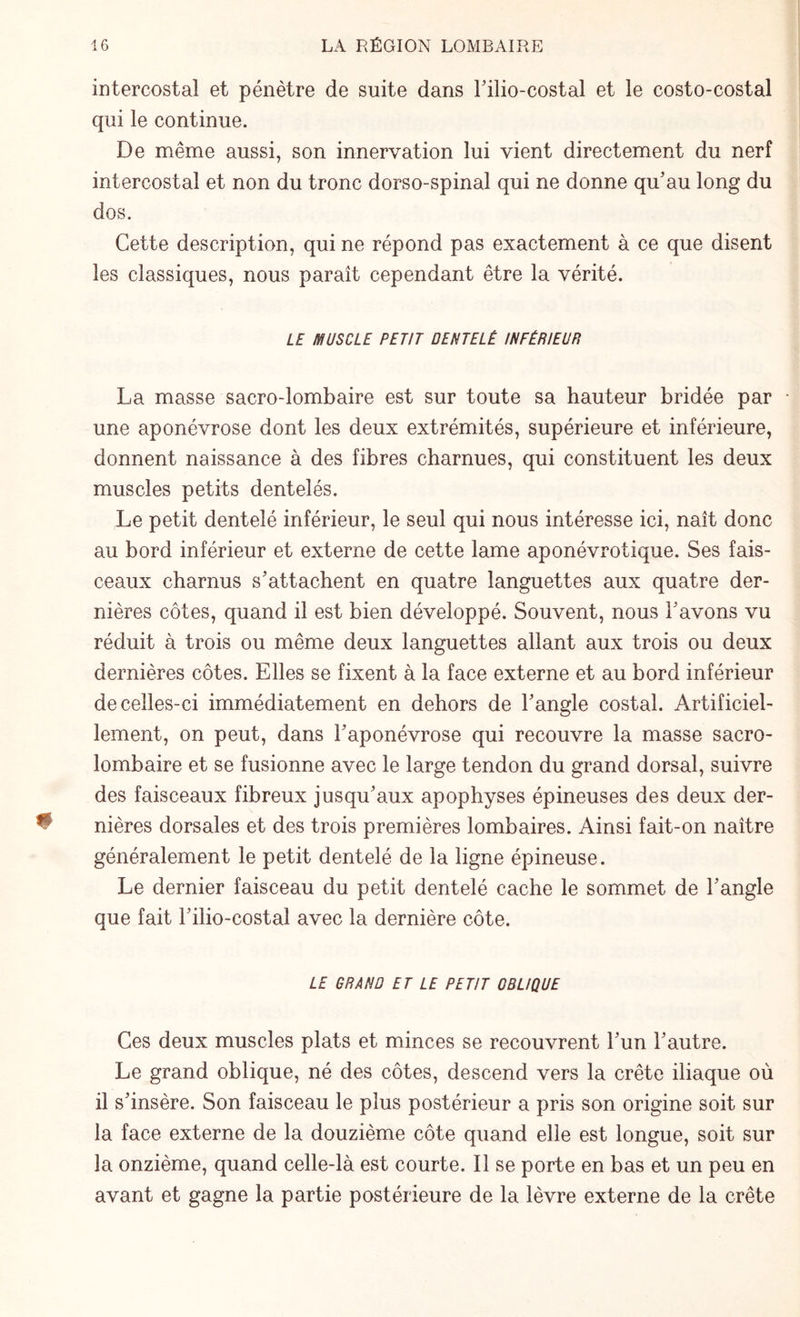 intercostal et pénètre de suite dans l'ilio-costal et le costo-costal qui le continue. De même aussi, son innervation lui vient directement du nerf intercostal et non du tronc dorso-spinal qui ne donne qu'au long du dos. Cette description, qui ne répond pas exactement à ce que disent les classiques, nous paraît cependant être la vérité. LE MUSCLE PETIT DENTELÉ INFÉRIEUR La masse sacro-lombaire est sur toute sa hauteur bridée par une aponévrose dont les deux extrémités, supérieure et inférieure, donnent naissance à des fibres charnues, qui constituent les deux muscles petits dentelés. Le petit dentelé inférieur, le seul qui nous intéresse ici, naît donc au bord inférieur et externe de cette lame aponévrotique. Ses fais¬ ceaux charnus s'attachent en quatre languettes aux quatre der¬ nières côtes, quand il est bien développé. Souvent, nous l'avons vu réduit à trois ou même deux languettes allant aux trois ou deux dernières côtes. Elles se fixent à la face externe et au bord inférieur de celles-ci immédiatement en dehors de l'angle costal. Artificiel¬ lement, on peut, dans l'aponévrose qui recouvre la masse sacro- lombaire et se fusionne avec le large tendon du grand dorsal, suivre des faisceaux fibreux jusqu'aux apophyses épineuses des deux der¬ nières dorsales et des trois premières lombaires. Ainsi fait-on naître généralement le petit dentelé de la ligne épineuse. Le dernier faisceau du petit dentelé cache le sommet de l'angle que fait l'ilio-costal avec la dernière côte. LE GRAND ET LE PETIT OBLIQUE Ces deux muscles plats et minces se recouvrent l'un l'autre. Le grand oblique, né des côtes, descend vers la crête iliaque où il s'insère. Son faisceau le plus postérieur a pris son origine soit sur la face externe de la douzième côte quand elle est longue, soit sur la onzième, quand celle-là est courte. Il se porte en bas et un peu en avant et gagne la partie postérieure de la lèvre externe de la crête