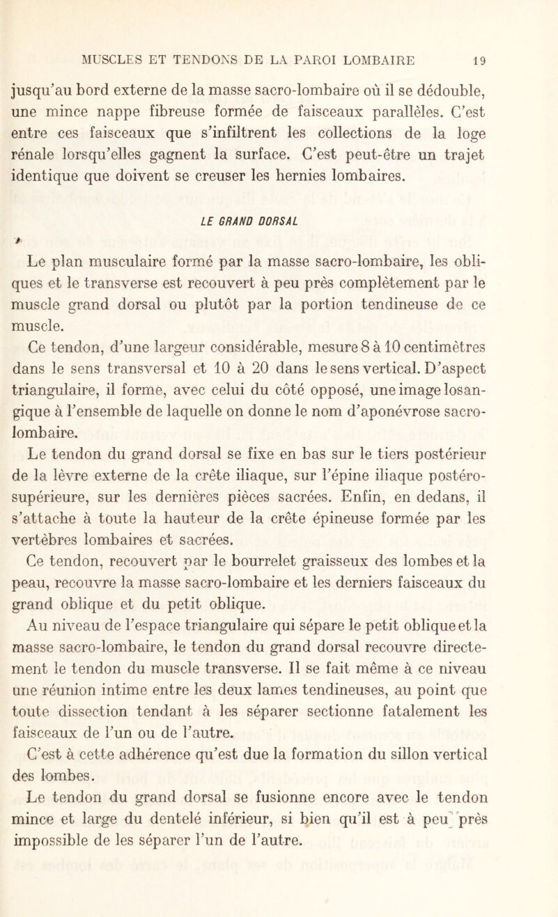 jusqu'au bord externe de la masse sacro-lombaire où il se dédouble, une mince nappe fibreuse formée de faisceaux parallèles. C'est entre ces faisceaux que s'infiltrent les collections de la loge rénale lorsqu'elles gagnent la surface. C'est peut-être un trajet identique que doivent se creuser les hernies lombaires. LE GRAND DORSAL * Le plan musculaire formé par la masse sacro-lombaire, les obli¬ ques et le transverse est recouvert à peu près complètement par le muscle grand dorsal ou plutôt par la portion tendineuse de ce muscle. Ce tendon, d'une largeur considérable, mesure 8 à 10 centimètres dans le sens transversal et 10 à 20 dans le sens vertical. D'aspect triangulaire, il forme, avec celui du côté opposé, une image losan- gique à l'ensemble de laquelle on donne le nom d'aponévrose sacro- lombaire. Le tendon du grand dorsal se fixe en bas sur le tiers postérieur de la lèvre externe de la crête iliaque, sur l'épine iliaque postéro- supérieure, sur les dernières pièces sacrées. Enfin, en dedans, il s'attache à toute la hauteur de la crête épineuse formée par les vertèbres lombaires et sacrées. Ce tendon, recouvert par le bourrelet graisseux des lombes et la peau, recouvre la masse sacro-lombaire et les derniers faisceaux du grand oblique et du petit oblique. Au niveau de l'espace triangulaire qui sépare le petit oblique et la masse sacro-lombaire, le tendon du grand dorsal recouvre directe¬ ment le tendon du muscle transverse. Il se fait même à ce niveau une réunion intime entre les deux lames tendineuses, au point que toute dissection tendant à les séparer sectionne fatalement les faisceaux de l'un ou de l'autre. C'est à cette adhérence qu'est due la formation du sillon vertical des lombes. Le tendon du grand dorsal se fusionne encore avec le tendon mince et large du dentelé inférieur, si bien qu'il est à peu près impossible de les séparer l'un de l'autre.