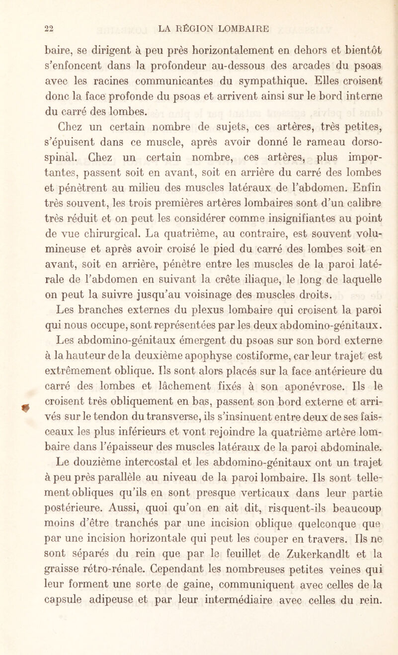 baire, se dirigent à peu près horizontalement en dehors et bientôt s'enfoncent dans la profondeur au-dessous des arcades du psoas avec les racines communicantes du sympathique. Elles croisent donc la face profonde du psoas et arrivent ainsi sur le bord interne du carré des lombes. Chez un certain nombre de sujets, ces artères, très petites, s'épuisent dans ce muscle, après avoir donné le rameau dorso- spinal. Chez un certain nombre, ces artères, plus impor¬ tantes, passent soit en avant, soit en arrière du carré des lombes et pénètrent au milieu des muscles latéraux de l'abdomen. Enfin très souvent, les trois premières artères lombaires sont d'un calibre très réduit et on peut les considérer comme insignifiantes au point de vue chirurgical. La quatrième, au contraire, est souvent volu¬ mineuse et après avoir croisé le pied du carré des lombes soit en avant, soit en arrière, pénètre entre les muscles de la paroi laté¬ rale de l'abdomen en suivant la crête iliaque, le long de laquelle on peut la suivre jusqu'au voisinage des muscles droits. Les branches externes du plexus lombaire qui croisent la paroi qui nous occupe, sont représentées par les deux abdomino-génitaux. Les abdomino-génitaux émergent du psoas sur son bord externe à la hauteur de la deuxième apophyse costiforme, car leur trajet est extrêmement oblique. Ils sont alors placés sur la face antérieure du carré des lombes et lâchement fixés à son aponévrose. Ils le JL croisent très obliquement en bas, passent son bord externe et arri¬ vés sur le tendon du transverse, ils s'insinuent entre deux de ses fais¬ ceaux les plus inférieurs et vont rejoindre la quatrième artère lom¬ baire dans l'épaisseur des muscles latéraux de la paroi abdominale. Le douzième intercostal et les abdomino-génitaux ont un trajet à peu près parallèle au niveau de la paroi lombaire. Ils sont telle¬ ment obliques qu'ils en sont presque verticaux dans leur partie postérieure. Aussi, quoi qu'on en ait dit, risquent-ils beaucoup moins d'être tranchés par une incision oblique quelconque que par une incision horizontale qui peut les couper en travers. Ils ne sont séparés du rein que par le feuillet de Zukerkandlt et la graisse rétro-rénale. Cependant les nombreuses petites veines qui leur forment une sorte de gaine, communiquent avec celles de la capsule adipeuse et par leur intermédiaire avec celles du rein.