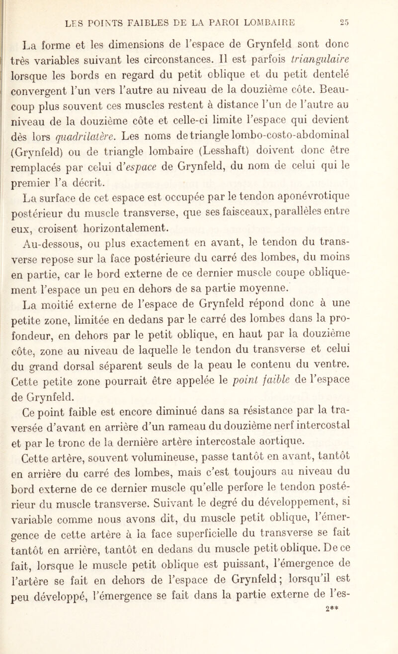 La forme et les dimensions de l'espace de Grynfeld sont donc très variables suivant les circonstances. Il est parfois triangulaire lorsque les bords en regard du petit oblique et du petit dentelé convergent Fun vers Fautre au niveau de la douzième côte. Beau¬ coup plus souvent ces muscles restent à distance Fun de l’autre au niveau de la douzième côte et celle-ci limite Fespace qui devient dès lors quadrilatère. Les noms de triangle lombo-costo-abdominal (Grynfeld) ou de triangle lombaire (Lesshaft) doivent donc être remplacés par celui d'espace de Grynfeld, du nom de celui qui le premier Fa décrit. La surface de cet espace est occupée par le tendon aponévrotique postérieur du muscle transverse, que ses faisceaux, parallèles entre eux, croisent horizontalement. Au-dessous, ou plus exactement en avant, le tendon du trans¬ verse repose sur la face postérieure du carré des lombes, du moins en partie, car le bord externe de ce dernier muscle coupe oblique¬ ment Fespace un peu en dehors de sa partie moyenne. La moitié externe de Fespace de Grynfeld répond donc à une petite zone, limitée en dedans par le carré des lombes dans la pro¬ fondeur, en dehors par le petit oblique, en haut par la douzième côte, zone au niveau de laquelle le tendon du transverse et celui du grand dorsal séparent seuls de la peau le contenu du ventre. Cette petite zone pourrait être appelée le point faible de Fespace de Grynfeld. Ce point faible est encore diminué dans sa résistance par la tra¬ versée d'avant en arrière d'un rameau du douzième nerf intercostal et par le tronc de la dernière artère intercostale aortique. Cette artère, souvent volumineuse, passe tantôt en avant, tantôt en arrière du carré des lombes, mais c'est toujours au niveau du bord externe de ce dernier muscle qu'elle perfore le tendon posté¬ rieur du muscle transverse. Suivant le degré du développement, si variable comme nous avons dit, du muscle petit oblique, 1 émer¬ gence de cette artère à la face superficielle du transverse se fait tantôt en arrière, tantôt en dedans du muscle petit oblique. De ce fait, lorsque le muscle petit oblique est puissant, l'émergence de l'artère se fait en dehors de Fespace de Grynfeld; lorsqu'il est peu développé, l'émergence se fait dans la partie externe de l'es-