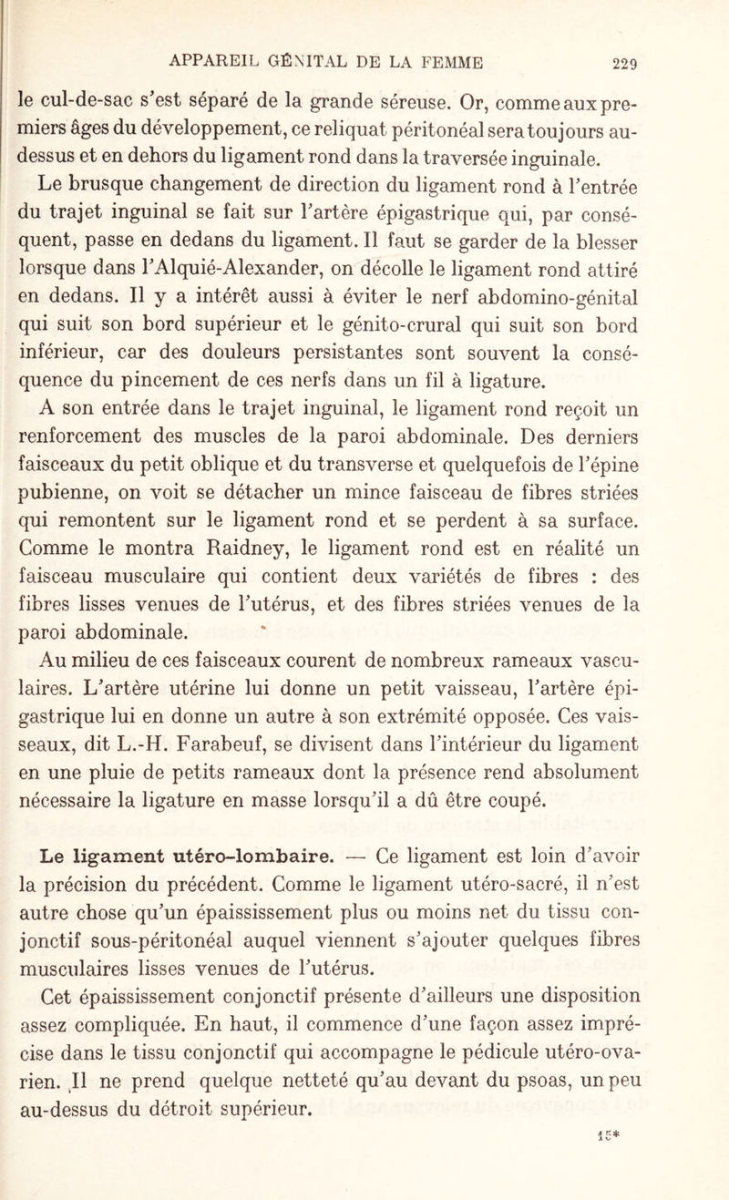 le cul-de-sac s'est séparé de la grande séreuse. Or, comme aux pre¬ miers âges du développement, ce reliquat péritonéal sera toujours au- dessus et en dehors du ligament rond dans la traversée inguinale. Le brusque changement de direction du ligament rond à l'entrée du trajet inguinal se fait sur l'artère épigastrique qui, par consé¬ quent, passe en dedans du ligament. Il faut se garder de la blesser lorsque dans l'Alquié-Alexander, on décolle le ligament rond attiré en dedans. Il y a intérêt aussi à éviter le nerf abdomino-génital qui suit son bord supérieur et le génito-crural qui suit son bord inférieur, car des douleurs persistantes sont souvent la consé¬ quence du pincement de ces nerfs dans un fil à ligature. A son entrée dans le trajet inguinal, le ligament rond reçoit un renforcement des muscles de la paroi abdominale. Des derniers faisceaux du petit oblique et du transverse et quelquefois de l'épine pubienne, on voit se détacher un mince faisceau de fibres striées qui remontent sur le ligament rond et se perdent à sa surface. Comme le montra Raidney, le ligament rond est en réalité un faisceau musculaire qui contient deux variétés de fibres : des fibres lisses venues de l'utérus, et des fibres striées venues de la paroi abdominale. Au milieu de ces faisceaux courent de nombreux rameaux vascu¬ laires. L'artère utérine lui donne un petit vaisseau, l'artère épi¬ gastrique lui en donne un autre à son extrémité opposée. Ces vais¬ seaux, dit L.-H. Farabeuf, se divisent dans l'intérieur du ligament en une pluie de petits rameaux dont la présence rend absolument nécessaire la ligature en masse lorsqu'il a dû être coupé. Le ligament utéro-lombaire. — Ce ligament est loin d'avoir la précision du précédent. Comme le ligament utéro-sacré, il n'est autre chose qu'un épaississement plus ou moins net du tissu con¬ jonctif sous-péritonéal auquel viennent s'ajouter quelques fibres musculaires lisses venues de l'utérus. Cet épaississement conjonctif présente d'ailleurs une disposition assez compliquée. En haut, il commence d'une façon assez impré¬ cise dans le tissu conjonctif qui accompagne le pédicule utéro-ova- rien. Il ne prend quelque netteté qu'au devant du psoas, un peu au-dessus du détroit supérieur. 15*