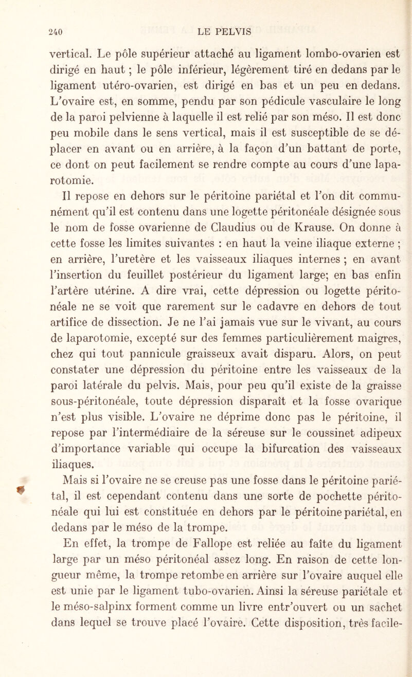 vertical. Le pôle supérieur attaché au ligament lombo-ovarien est dirigé en haut ; le pôle inférieur, légèrement tiré en dedans par le ligament utéro-ovarien, est dirigé en bas et un peu en dedans. L'ovaire est, en somme, pendu par son pédicule vasculaire le long de la paroi pelvienne à laquelle il est relié par son méso. Il est donc peu mobile dans le sens vertical, mais il est susceptible de se dé¬ placer en avant ou en arrière, à la façon d'un battant de porte, ce dont on peut facilement se rendre compte au cours d'une lapa¬ rotomie. Il repose en dehors sur le péritoine pariétal et l'on dit commu¬ nément qu'il est contenu dans une logette péritonéale désignée sous le nom de fosse ovarienne de Claudius ou de Krause. On donne à cette fosse les limites suivantes : en haut la veine iliaque externe ; en arrière, l'uretère et les vaisseaux iliaques internes ; en avant l'insertion du feuillet postérieur du ligament large; en bas enfin l'artère utérine. A dire vrai, cette dépression ou logette périto¬ néale ne se voit que rarement sur le cadavre en dehors de tout artifice de dissection. Je ne l'ai jamais vue sur le vivant, au cours de laparotomie, excepté sur des femmes particulièrement maigres, chez qui tout pannicule graisseux avait disparu. Alors, on peut constater une dépression du péritoine entre les vaisseaux de la paroi latérale du pelvis. Mais, pour peu qu'il existe de la graisse sous-péritonéale, toute dépression disparaît et la fosse ovarique n'est plus visible. L'ovaire ne déprime donc pas le péritoine, il repose par l'intermédiaire de la séreuse sur le coussinet adipeux d'importance variable qui occupe la bifurcation des vaisseaux iliaques. Mais si l'ovaire ne se creuse pas une fosse dans le péritoine parié¬ tal, il est cependant contenu dans une sorte de pochette périto¬ néale qui lui est constituée en dehors par le péritoine pariétal, en dedans par le méso de la trompe. En effet, la trompe de Fallope est reliée au faîte du ligament large par un méso péritonéal assez long. En raison de cette lon¬ gueur même, la trompe retombe en arrière sur Fovaire auquel elle est unie par le ligament tubo-ovarien. Ainsi la séreuse pariétale et le méso-salpinx forment comme un livre entr'ouvert ou un sachet dans lequel se trouve placé l'ovaire. Cette disposition, très facile-