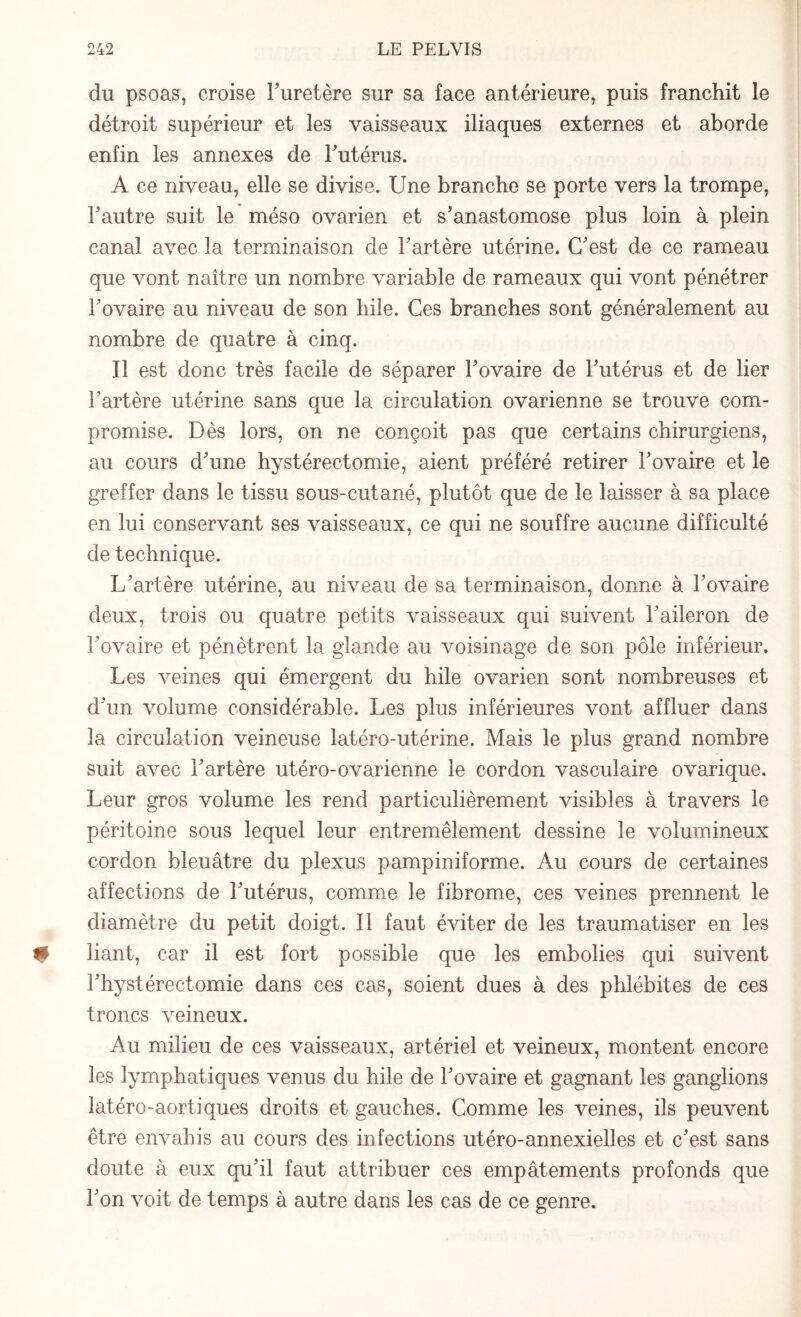 du psoas, croise l'uretère sur sa face antérieure, puis franchit le détroit supérieur et les vaisseaux iliaques externes et aborde enfin les annexes de Futérus. A ce niveau, elle se divise. Une branche se porte vers la trompe, Fautre suit le méso ovarien et s'anastomose plus loin à plein canal avec la terminaison de Fartère utérine. C'est de ce rameau que vont naître un nombre variable de rameaux qui vont pénétrer Fovaire au niveau de son hile. Ces branches sont généralement au nombre de quatre à cinq. Il est donc très facile de séparer Fovaire de Futérus et de lier Fartère utérine sans que la circulation ovarienne se trouve com¬ promise. Dès lors, on ne conçoit pas que certains chirurgiens, au cours d'une hystérectomie, aient préféré retirer Fovaire et le greffer dans le tissu sous-cutané, plutôt que de le laisser à sa place en lui conservant ses vaisseaux, ce qui ne souffre aucune difficulté de technique. L'artère utérine, au niveau de sa terminaison, donne à Fovaire deux, trois ou quatre petits vaisseaux qui suivent l'aileron de Fovaire et pénètrent la glande au voisinage de son pôle inférieur. Les veines qui émergent du hile ovarien sont nombreuses et d'un volume considérable. Les plus inférieures vont affluer dans la circulation veineuse latéro-utérine. Mais le plus grand nombre suit avec Fartère utéro-ovarienne le cordon vasculaire ovarique. Leur gros volume les rend particulièrement visibles à travers le péritoine sous lequel leur entremêlement dessine le volumineux cordon bleuâtre du plexus pampiniforme. Au cours de certaines affections de Futérus, comme le fibrome, ces veines prennent le diamètre du petit doigt. Il faut éviter de les traumatiser en les liant, car il est fort possible que les embolies qui suivent l'hystérectomie dans ces cas, soient dues à des phlébites de ces troncs veineux. Au milieu de ces vaisseaux, artériel et veineux, montent encore les lymphatiques venus du hile de Fovaire et gagnant les ganglions latéro-aortiques droits et gauches. Comme les veines, ils peuvent être envahis au cours des infections utéro-annexielles et c'est sans doute à eux qu'il faut attribuer ces empâtements profonds que l'on voit de temps à autre dans les cas de ce genre.