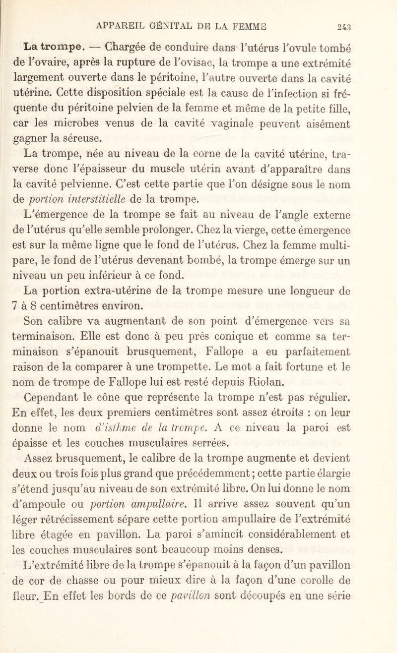 La trompe. — Chargée de conduire dans- Futérus Fovule tombé de l'ovaire, après la rupture de l'ovisac, la trompe a une extrémité largement ouverte dans le péritoine, Fautre ouverte dans la cavité utérine. Cette disposition spéciale est la cause de Finfection si fré¬ quente du péritoine pelvien de la femme et même de la petite fille, car les microbes venus de la cavité vaginale peuvent aisément gagner la séreuse. La trompe, née au niveau de la corne de la cavité utérine, tra¬ verse donc Fépaisseur du muscle utérin avant d'apparaître dans la cavité pelvienne. C'est cette partie que l'on désigne sous le nom de portion interstitielle de la trompe. L'émergence de la trompe se fait au niveau de l'angle externe de Futérus qu'elle semble prolonger. Chez la vierge, cette émergence est sur la même ligne que le fond de Futérus. Chez la femme multi¬ pare, le fond de Futérus devenant bombé, la trompe émerge sur un niveau un peu inférieur à ce fond. La portion extra-utérine de la trompe mesure une longueur de 7 à 8 centimètres environ. Son calibre va augmentant de son point d'émergence vers sa terminaison. Elle est donc à peu près conique et comme sa ter¬ minaison s'épanouit brusquement, Fallope a eu parfaitement raison de la comparer à une trompette. Le mot a fait fortune et le nom de trompe de Fallope lui est resté depuis Riolan. Cependant le cône que représente la trompe n'est pas régulier. En effet, les deux premiers centimètres sont assez étroits : on leur donne le nom a isthme de la trempe. A ce niveau la paroi est épaisse et les couches musculaires serrées. Assez brusquement, le calibre de la trompe augmente et devient deux ou trois fois plus grand que précédemment ; cette partie élargie s'étend jusqu'au niveau de son extrémité libre. On lui donne le nom d'ampoule ou portion ampullaire. Il arrive assez souvent qu'un léger rétrécissement sépare cette portion ampullaire de l'extrémité libre étagée en pavillon. La paroi s'amincit considérablement et les couches musculaires sont beaucoup moins denses. L'extrémité libre de la trompe s'épanouit à la façon d'un pavillon de cor de chasse ou pour mieux dire à la façon d'une corolle de fleur. En effet les bords de ce pavillon sont découpés en une série