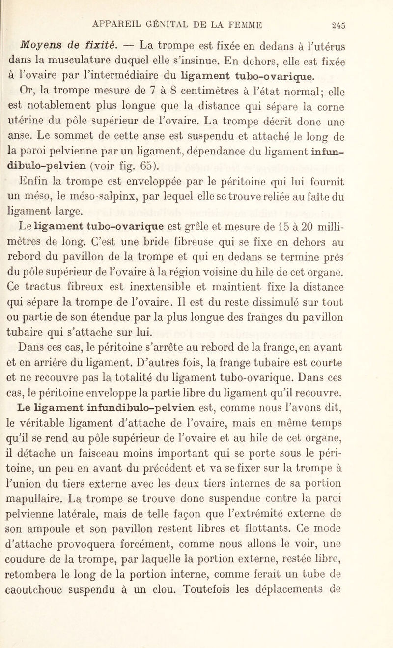 Moyens de fixité. — La trompe est fixée en dedans à l'utérus dans la musculature duquel elle s'insinue. En dehors, elle est fixée à l'ovaire par l'intermédiaire du ligament tubo-ovarique. Or, la trompe mesure de 7 à 8 centimètres à l'état normal; elle est notablement plus longue que la distance qui sépare la corne utérine du pôle supérieur de l'ovaire. La trompe décrit donc une anse. Le sommet de cette anse est suspendu et attaché le long de la paroi pelvienne par un ligament, dépendance du ligament infun- dibulo-pelvien (voir fig. 65). Enfin la trompe est enveloppée par le péritoine qui lui fournit un rnéso, le méso-saîpinx, par lequel elle se trouve reliée au faîte du ligament large. Le ligament tubo-ovarique est grêle et mesure de 15 à 20 milli¬ mètres de long. C'est une bride fibreuse qui se fixe en dehors au rebord du pavillon de la trompe et qui en dedans se termine près du pôle supérieur de l'ovaire à la région voisine du hile de cet organe. Ce tractus fibreux est inextensible et maintient fixe la distance qui sépare la trompe de l'ovaire. Il est du reste dissimulé sur tout ou partie de son étendue par la plus longue des franges du pavillon tubaire qui s'attache sur lui. Dans ces cas, le péritoine s'arrête au rebord de la frange, en avant et en arrière du ligament. D'autres fois, la frange tubaire est courte et ne recouvre pas la totalité du ligament tubo-ovarique. Dans ces cas, le péritoine enveloppe la partie libre du ligament qu'il recouvre. Le ligament infundibulo-pelvien est, comme nous l'avons dit, le véritable ligament d'attache de l'ovaire, mais en même temps qu'il se rend au pôle supérieur de l'ovaire et au hile de cet organe, il détache un faisceau moins important qui se porte sous le péri¬ toine, un peu en avant du précédent et va se fixer sur la trompe à l'union du tiers externe avec les deux tiers internes de sa portion mapullaire. La trompe se trouve donc suspendue contre la paroi pelvienne latérale, mais de telle façon que l'extrémité externe de son ampoule et son pavillon restent libres et flottants. Ce mode d'attache provoquera forcément, comme nous allons le voir, une coudure de la trompe, par laquelle la portion externe, restée libre, retombera le long de la portion interne, comme ferait un tube de caoutchouc suspendu à un clou. Toutefois les déplacements de