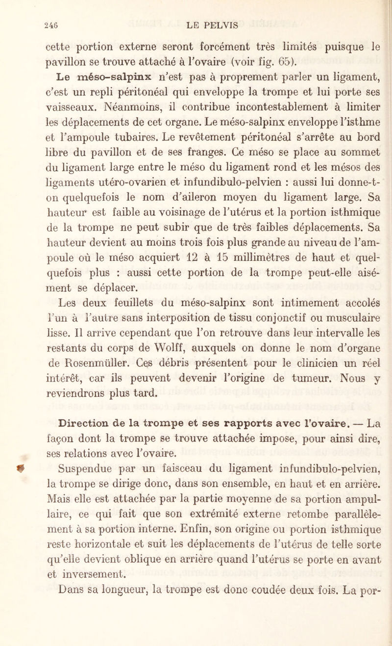 cette portion externe seront forcément très limités puisque le pavillon se trouve attaché à l'ovaire (voir fig. 65). Le méso-salpinx n'est pas à proprement parler un ligament, c'est un repli péritonéal qui enveloppe la trompe et lui porte ses vaisseaux. Néanmoins, il contribue incontestablement à limiter les déplacements de cet organe. Le méso-salpinx enveloppe l'isthme et l'ampoule tubaires. Le revêtement péritonéal s'arrête au bord libre du pavillon et de ses franges. Ce méso se place au sommet du ligament large entre le méso du ligament rond et les mésos des ligaments utéro-ovarien et infundibulo-pelvien : aussi lui donne-t¬ on quelquefois le nom d'aileron moyen du ligament large. Sa hauteur est faible au voisinage de l'utérus et la portion isthmique de la trompe ne peut subir que de très faibles déplacements. Sa hauteur devient au moins trois fois plus grande au niveau de l'am¬ poule où le méso acquiert 12 à 15 millimètres de haut et quel¬ quefois plus : aussi cette portion de la trompe peut-elle aisé¬ ment se déplacer. Les deux feuillets du méso-salpinx sont intimement accolés l'un à l'autre sans interposition de tissu conjonctif ou musculaire lisse. Il arrive cependant que l'on retrouve dans leur intervalle les restants du corps de Wolff, auxquels on donne le nom d'organe de Kosenmüller. Ces débris présentent pour le clinicien un réel intérêt, car ils peuvent devenir l'origine de tumeur. Nous y reviendrons plus tard. Direction de la trompe et ses rapports avec Tovaire. — La façon dont la trompe se trouve attachée impose, pour ainsi dire, ses relations avec l'ovaire. Suspendue par un faisceau du ligament infundibulo-pelvien, la trompe se dirige donc, dans son ensemble, en haut et en arrière. Mais elle est attachée par la partie moyenne de sa portion ampul- laire, ce qui fait que son extrémité externe retombe parallèle¬ ment à sa portion interne. Enfin, son origine ou portion isthmique reste horizontale et suit les déplacements de l'utérus de telle sorte qu'elle devient oblique en arrière quand l'utérus se porte en avant et inversement. Dans sa longueur, la trompe est donc coudée deux fois. La por-