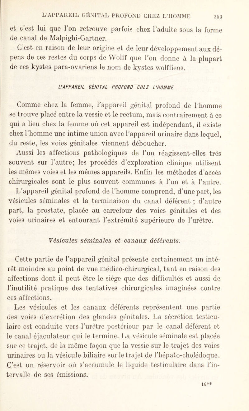 et c’est lui que l’on retrouve parfois chez l’adulte sous la forme de canal de Malpighi-Gartner. C'est en raison de leur origine et de leur développement aux dé¬ pens de ces restes du corps de Wolff que l'on donne à la plupart de ces kystes para-ovariens le nom de kystes wolffiens. L'APPAREIL GÉNITAL PROFOND CHtZ L'HOMME Comme chez la femme, l'appareil génital profond de l'homme se trouve placé entre la vessie et le rectum, mais contrairement à ce qui a lieu chez la femme où cet appareil est indépendant, il existe chez l'homme une intime union avec l'appareil urinaire dans lequel, du reste, les voies génitales viennent déboucher. Aussi les affections pathologiques de l'un réagissent-elles très souvent sur l'autre; les procédés d'exploration clinique utilisent les mêmes voies et les mêmes appareils. Enfin les méthodes d'accès chirurgicales sont le plus souvent communes à l'un et à l'autre. L'appareil génital profond de l'homme comprend, d'une part, les vésicules séminales et la terminaison du canal déférent ; d'autre part, la prostate, placée au carrefour des voies génitales et des voies urinaires et entourant l'extrémité supérieure de l'urètre. Vésicules séminales et canaux déférents. Cette partie de l'appareil génital présente certainement un inté¬ rêt moindre au point de vue médico-chirurgical, tant en raison des affections dont il peut être le siège que des difficultés et aussi de l'inutilité pratique des tentatives chirurgicales imaginées contre ces affections. Les vésicules et les canaux déférents représentent une partie des voies d'excrétion des glandes génitales. La sécrétion testicu¬ laire est conduite vers l'urètre postérieur par le canal déférent et le canal éjaculateur qui le termine. La vésicule séminale est placée sur ce trajet, de la même façon que la vessie sur le trajet des voies urinaires ou la vésicule biliaire sur le trajet de i'hépato-cholédoque. C'est un réservoir où s'accumule le liquide testiculaire dans l'in¬ tervalle de ses émissions. 16**