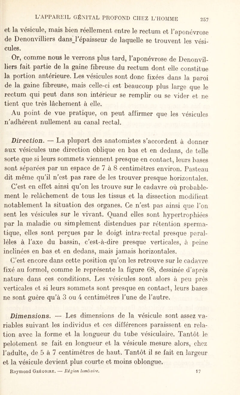 et la vésicule, mais bien réellement entre le rectum et b aponévrose de Denonvilliers dansj'épaisseur de laquelle se trouvent les vési¬ cules. Or, comme nous le verrons plus tard, l'aponévrose de Denonvil¬ liers fait partie de la gaine fibreuse du rectum dont elle constitue la portion antérieure. Les vésicules sont donc fixées dans la paroi de la gaine fibreuse, mais celle-ci est beaucoup plus large que le rectum qui peut dans son intérieur se remplir ou se vider et ne tient que très lâchement à elle. Au point de vue pratique, on peut affirmer que les vésicules n'adhèrent nullement au canal rectal. Direction. — La plupart des anatomistes s'accordent à donner aux vésicules une direction oblique en bas et en dedans, de telle sorte que si leurs sommets viennent presque en contact, leurs bases sont séparées par un espace de 7 à 8 centimètres environ. Pasteau dit même qu'il n'est pas rare de les trouver presque horizontales. C'est en effet ainsi qu'on les trouve sur le cadavre où probable¬ ment le relâchement de tous les tissus et la dissection modifient notablement la situation des organes. Ce n'est pas ainsi que l'on sent les vésicules sur le vivant. Quand elles sont hypertrophiées par la maladie ou simplement distendues par rétention sperma¬ tique, elles sont perçues par le doigt intra-rectal presque paral¬ lèles à l'axe du bassin, c'est-à-dire presque verticales, à peine inclinées en bas et en dedans, mais jamais horizontales. C'est encore dans cette position qu'on les retrouve sur le cadavre fixé au formol, comme le représente la figure 68, dessinée d'après nature dans ces conditions. Les vésicules sont alors à peu près verticales et si leurs sommets sont presque en contact, leurs bases ne sont guère qu'à 3 ou 4 centimètres l'une de l'autre. Dimensions. — Les dimensions de la vésicule sont assez va¬ riables suivant les individus et ces différences paraissent en rela¬ tion avec la forme et la longueur du tube vésiculaire. Tantôt le pelotement se fait en longueur et la vésicule mesure alors, chez l'adulte, de 5 à 7 centimètres de haut. Tantôt il se fait en largeur et la vésicule devient plus courte et moins oblongue. Raymond Grégoire. — Région lombaire. 17