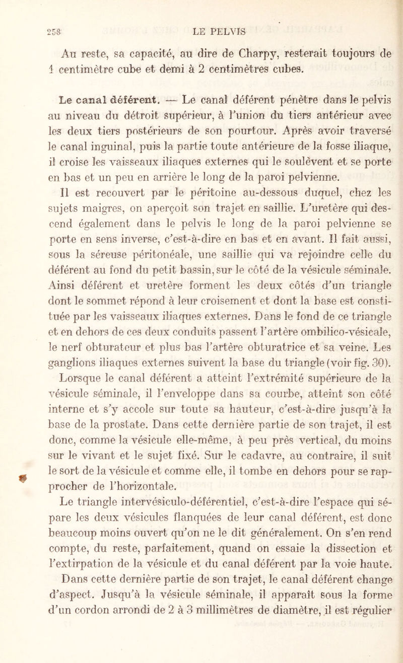 Au reste, sa capacité, au dire de Charpy, resterait toujours de 1 centimètre cube et demi à 2 centimètres cubes. Le canal déférent. — Le canal déférent pénètre dans le pelvis au niveau du détroit supérieur, à l'union du tiers antérieur avec les deux tiers postérieurs de son pourtour. Après avoir traversé le canal inguinal, puis la partie toute antérieure de la fosse iliaque, il croise les vaisseaux iliaques externes qui le soulèvent et se porte en bas et un peu en arrière le long de la paroi pelvienne. Il est recouvert par le péritoine au-dessous duquel, chez les sujets maigres, on aperçoit son trajet en saillie. L'uretère qui des¬ cend également dans le pelvis le long de la paroi pelvienne se porte en sens inverse, c'est-à-dire en bas et en avant. Il fait aussi, sous la séreuse péritonéale, une saillie qui va rejoindre celle du déférent au fond du petit bassin, sur le côté de la vésicule séminale. Ainsi déférent et uretère forment les deux côtés d'un triangle dont le sommet répond à leur croisement et dont la base est consti¬ tuée par les vaisseaux iliaques externes. Dans le fond de ce triangle et en dehors de ces deux conduits passent l'artère ombilico-vésicale, le nerf obturateur et plus bas l'artère obturatrice et sa veine. Les ganglions iliaques externes suivent la base du triangle (voir fig. 30). Lorsque le canal déférent a atteint l'extrémité supérieure de la vésicule séminale, il l'enveloppe dans sa courbe, atteint son côté interne et s'y accole sur toute sa hauteur, c'est-à-dire jusqu'à la base de la prostate. Dans cette dernière partie de son trajet, il est donc, comme la vésicule elle-même, à peu près vertical, du moins sur le vivant et le sujet fixé. Sur le cadavre, au contraire, il suit le sort de la vésicule et comme elle, il tombe en dehors pour se rap¬ procher de l'horizontale. Le triangle intervésiculo-déférentiel, c'est-à-dire l'espace qui sé¬ pare les deux vésicules flanquées de leur canal déférent, est donc beaucoup moins ouvert qu'on ne le dit généralement. On s'en rend compte, du reste, parfaitement, quand on essaie la dissection et l'extirpation de la vésicule et du canal déférent par la voie haute. Dans cette dernière partie de son trajet, le canal déférent change d'aspect. Jusqu'à la vésicule séminale, il apparaît sous la forme d'un cordon arrondi de 2 à 3 millimètres de diamètre, il est régulier