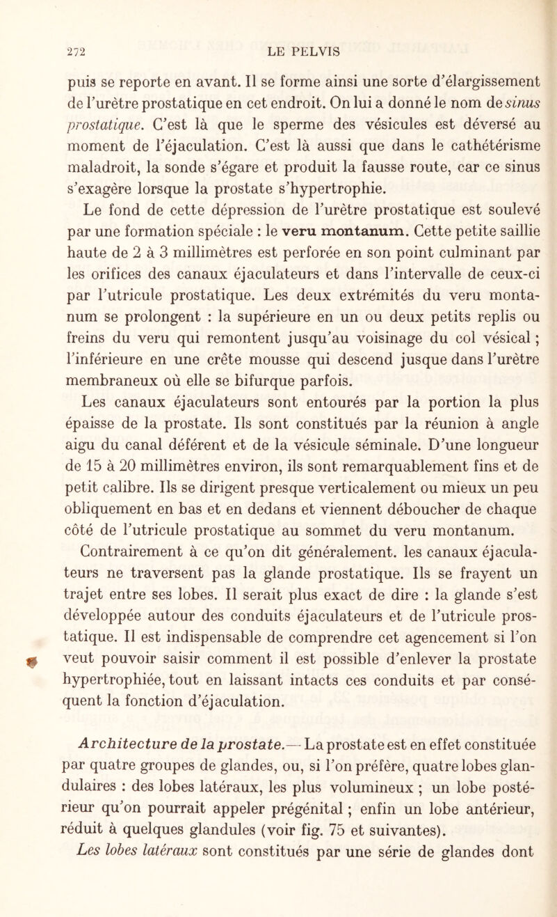 puis se reporte en avant. Il se forme ainsi une sorte d'élargissement de l'urètre prostatique en cet endroit. On lui a donné le nom de sinus prostatique. C'est là que le sperme des vésicules est déversé au moment de l'éjaculation. C'est là aussi que dans le cathétérisme maladroit, la sonde s'égare et produit la fausse route, car ce sinus s'exagère lorsque la prostate s'hypertrophie. Le fond de cette dépression de l'urètre prostatique est soulevé par une formation spéciale : le veru montanum. Cette petite saillie haute de 2 à 3 millimètres est perforée en son point culminant par les orifices des canaux éjaculateurs et dans l'intervalle de ceux-ci par l'utricule prostatique. Les deux extrémités du veru monta¬ num se prolongent : la supérieure en un ou deux petits replis ou freins du veru qui remontent jusqu'au voisinage du col vésical ; l'inférieure en une crête mousse qui descend jusque dans l'urètre membraneux où elle se bifurque parfois. Les canaux éjaculateurs sont entourés par la portion la plus épaisse de la prostate. Ils sont constitués par la réunion à angle aigu du canal déférent et de la vésicule séminale. D'une longueur de 15 à 20 millimètres environ, ils sont remarquablement fins et de petit calibre. Ils se dirigent presque verticalement ou mieux un peu obliquement en bas et en dedans et viennent déboucher de chaque côté de l'utricule prostatique au sommet du veru montanum. Contrairement à ce qu'on dit généralement, les canaux éjacula¬ teurs ne traversent pas la glande prostatique. Ils se frayent un trajet entre ses lobes. Il serait plus exact de dire : la glande s'est développée autour des conduits éjaculateurs et de l'utricule pros¬ tatique. Il est indispensable de comprendre cet agencement si l'on veut pouvoir saisir comment il est possible d'enlever la prostate hypertrophiée, tout en laissant intacts ces conduits et par consé¬ quent la fonction d'éjaculation. Architecture de la prostate.— La prostate est en effet constituée par quatre groupes de glandes, ou, si l'on préfère, quatre lobes glan¬ dulaires : des lobes latéraux, les plus volumineux ; un lobe posté¬ rieur qu'on pourrait appeler prégénital ; enfin un lobe antérieur, réduit à quelques glandules (voir fig. 75 et suivantes). Les lobes latéraux sont constitués par une série de glandes dont