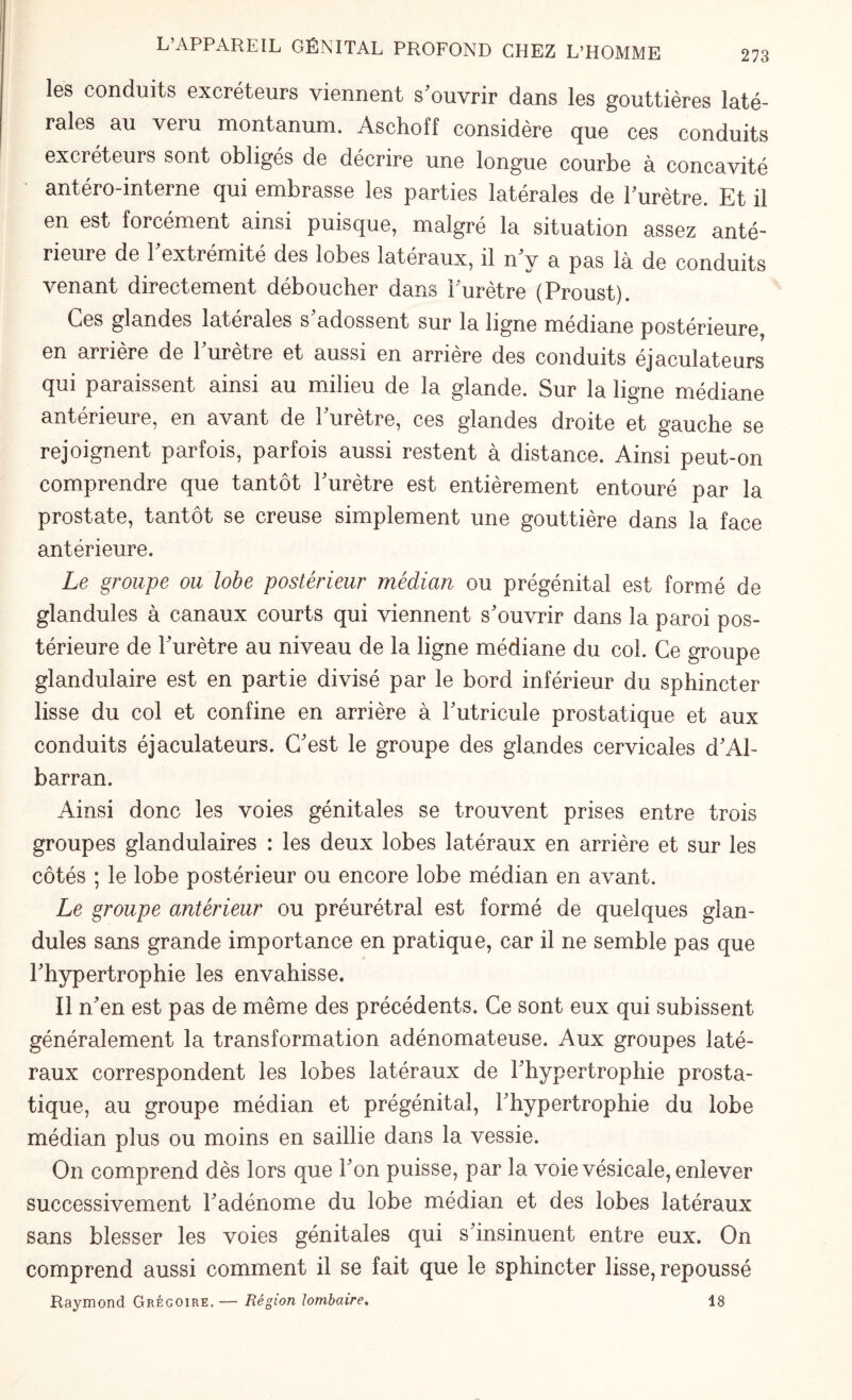 L’APPAREIL GÉNITAL PROFOND CHEZ L’HOMME les conduits excréteurs viennent s'ouvrir dans les gouttières laté¬ rales au veru montanum. Aschoff considère que ces conduits excréteurs sont obligés de décrire une longue courbe à concavité antéro-interne qui embrasse les parties latérales de l'urètre. Et il en est forcément ainsi puisque, malgré la situation assez anté¬ rieure de l'extrémité des lobes latéraux, il n'y a pas là de conduits venant directement déboucher dans l'urètre (Proust). Ces glandes latérales s'adossent sur la ligne médiane postérieure, en arrière de l'urètre et aussi en arrière des conduits éjaculateurs qui paraissent ainsi au milieu de la glande. Sur la ligne médiane antérieure, en avant de l'urètre, ces glandes droite et gauche se rejoignent parfois, parfois aussi restent à distance. Ainsi peut-on comprendre que tantôt l'urètre est entièrement entouré par la prostate, tantôt se creuse simplement une gouttière dans la face antérieure. Le groupe ou lobe postérieur médian ou prégénital est formé de glandules à canaux courts qui viennent s'ouvrir dans la paroi pos¬ térieure de l'urètre au niveau de la ligne médiane du col. Ce groupe glandulaire est en partie divisé par le bord inférieur du sphincter lisse du col et confine en arrière à l'utricule prostatique et aux conduits éjaculateurs. C'est le groupe des glandes cervicales d'Al- barran. Ainsi donc les voies génitales se trouvent prises entre trois groupes glandulaires : les deux lobes latéraux en arrière et sur les côtés ; le lobe postérieur ou encore lobe médian en avant. Le groupe antérieur ou préurétral est formé de quelques glan¬ dules sans grande importance en pratique, car il ne semble pas que l'hypertrophie les envahisse. Il n'en est pas de même des précédents. Ce sont eux qui subissent généralement la transformation adénomateuse. Aux groupes laté¬ raux correspondent les lobes latéraux de l'hypertrophie prosta¬ tique, au groupe médian et prégénital, l'hypertrophie du lobe médian plus ou moins en saillie dans la vessie. On comprend dès lors que l'on puisse, par la voie vésicale, enlever successivement l'adénome du lobe médian et des lobes latéraux sans blesser les voies génitales qui s'insinuent entre eux. On comprend aussi comment il se fait que le sphincter lisse, repoussé Raymond Grégoire.— Région lombaire. 18