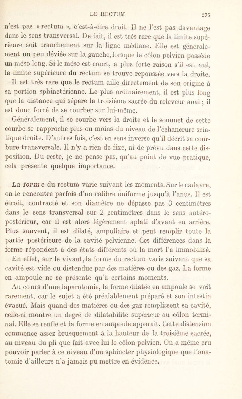 n est pas « rectum », c'est-à-dire droit. Il ne l'est pas davantage dans le sens transversal De fait, il est très rare que la limite supé¬ rieure soit franchement sur la ligne médiane. Elle est générale¬ ment un peu déviée sur la gauche, lorsque le côlon pelvien possède un méso long. Si le méso est court, à plus forte raison s'il est nul, la limite supérieure du rectum se trouve repoussée vers la droite. Il est très rare que le rectum aille directement de son origine à sa portion sphinctérienne. Le plus ordinairement, il est plus long que la distance qui sépare la troisième sacrée du releveur anal ; il est donc forcé de se courber sur lui-même. Généralement, il se courbe vers la droite et le sommet de cette courbe se rapproche plus ou moins du niveau de l'échancrure scia¬ tique droite. D'autres fois, c'est en sens inverse qu'il décrit sa cour¬ bure transversale. Il n'y a rien de fixe, ni de prévu dans cette dis¬ position. Du reste, je ne pense pas, qu'au point de vue pratique, cela présente quelque importance. La form e du rectum varie suivant les moments. Sur le cadavre, on le rencontre parfois d'un calibre uniforme jusqu'à l'anus. Il est étroit, contracté et son diamètre ne dépasse pas 3 centimètres dans le sens transversal sur 2 centimètres dans le sens antéro¬ postérieur, car il est alors légèrement aplati d'avant en arrière. Plus souvent, il est dilaté, ampullaire et peut remplir toute la partie postérieure de la cavité pelvienne. Ces différences dans la forme répondent à des états différents où la mort l'a immobilisé. En effet, sur le vivant, la forme du rectum varie suivant que sa cavité est vide ou distendue par des matières ou des gaz. La forme en ampoule ne se présente qu'à certains moments. Au cours d'une laparotomie, la forme dilatée en ampoule se voit rarement, car le sujet a été préalablement préparé et son intestin évacué. Mais quand des matières ou des gaz remplissent sa cavité, celle-ci montre un degré de dilatabilité supérieur au côlon termi¬ nal. Elle se renfle et la forme en ampoule apparaît. Cette distension commence assez brusquement à la hauteur de la troisième sacrée, au niveau du pli que fait avec lui le côlon pelvien. On a même cru pouvoir parler à ce niveau d'un sphincter physiologique que l'ana¬ tomie d'ailleurs n'a jamais pu mettre en évidence*