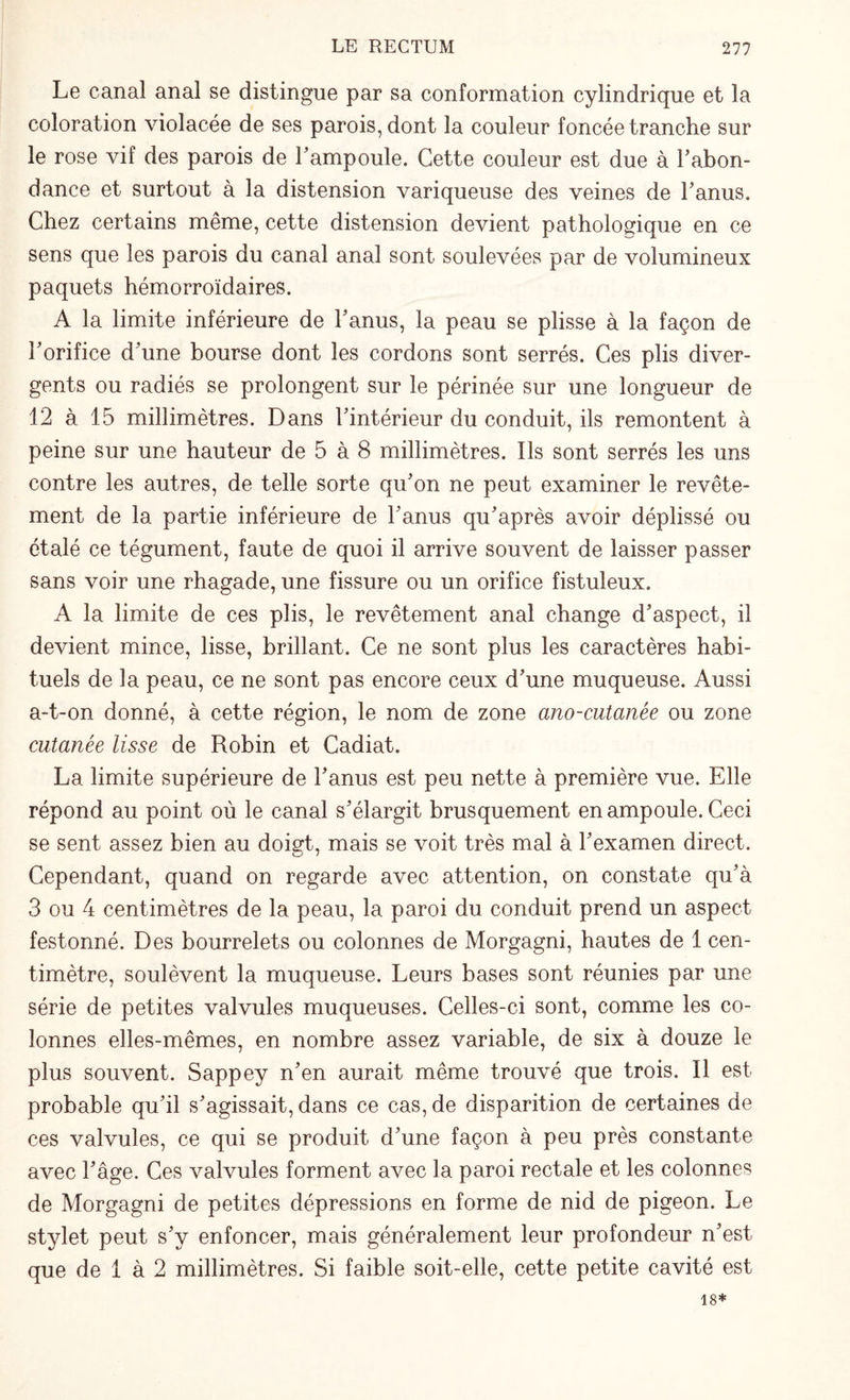 Le canal anal se distingue par sa conformation cylindrique et la coloration violacée de ses parois, dont la couleur foncée tranche sur le rose vif des parois de 1’ ampoule. Cette couleur est due à l'abon¬ dance et surtout à la distension variqueuse des veines de l’anus. Chez certains même, cette distension devient pathologique en ce sens que les parois du canal anal sont soulevées par de volumineux paquets hémorroïdaires. A la limite inférieure de l’anus, la peau se plisse à la façon de Y orifice d’une bourse dont les cordons sont serrés. Ces plis diver¬ gents ou radiés se prolongent sur le périnée sur une longueur de 12 à 15 millimètres. Dans l’intérieur du conduit, ils remontent à peine sur une hauteur de 5 à 8 millimètres. Ils sont serrés les uns contre les autres, de telle sorte qu’on ne peut examiner le revête¬ ment de la partie inférieure de l’anus qu’après avoir déplissé ou étalé ce tégument, faute de quoi il arrive souvent de laisser passer sans voir une rhagade, une fissure ou un orifice fistuleux. A la limite de ces plis, le revêtement anal change d’aspect, il devient mince, lisse, brillant. Ce ne sont plus les caractères habi¬ tuels de la peau, ce ne sont pas encore ceux d’une muqueuse. Aussi a-t-on donné, à cette région, le nom de zone ano-cutanée ou zone cutanée lisse de Robin et Cadiat. La limite supérieure de l’anus est peu nette à première vue. Elle répond au point où le canal s’élargit brusquement en ampoule. Ceci se sent assez bien au doigt, mais se voit très mal à l’examen direct. Cependant, quand on regarde avec attention, on constate qu’à 3 ou 4 centimètres de la peau, la paroi du conduit prend un aspect festonné. Des bourrelets ou colonnes de Morgagni, hautes de 1 cen¬ timètre, soulèvent la muqueuse. Leurs bases sont réunies par une série de petites valvules muqueuses. Celles-ci sont, comme les co¬ lonnes elles-mêmes, en nombre assez variable, de six à douze le plus souvent. Sappey n’en aurait même trouvé que trois. Il est probable qu’il s’agissait, dans ce cas, de disparition de certaines de ces valvules, ce qui se produit d’une façon à peu près constante avec l’âge. Ces valvules forment avec la paroi rectale et les colonnes de Morgagni de petites dépressions en forme de nid de pigeon. Le stylet peut s’y enfoncer, mais généralement leur profondeur n’est que de 1 à 2 millimètres. Si faible soit-elle, cette petite cavité est 18*