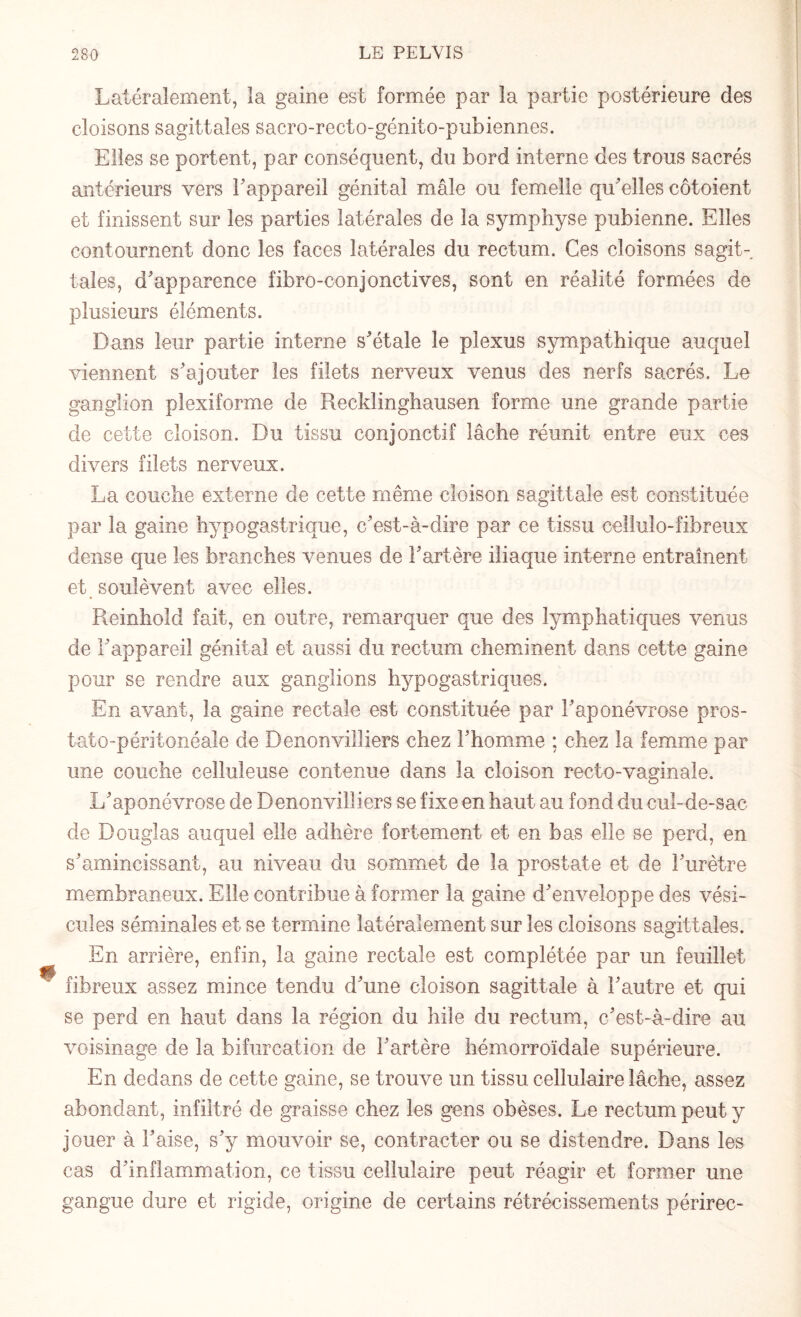 Latéralement, la gaine est formée par la partie postérieure des cloisons sagittales sacro-recto-génito-pubiennes. Elles se portent, par conséquent, du bord interne des trous sacrés antérieurs vers l'appareil génital mâle ou femelle qu'elles côtoient et finissent sur les parties latérales de la symphyse pubienne. Elles contournent donc les faces latérales du rectum. Ces cloisons sagit¬ tales, d'apparence fibro-conjonctives, sont en réalité formées de plusieurs éléments. Dans leur partie interne s'étale le plexus sympathique auquel viennent s'ajouter les filets nerveux venus des nerfs sacrés. Le ganglion plexiforme de Recldinghausen forme une grande partie de cette cloison. Du tissu conjonctif lâche réunit entre eux ces divers filets nerveux. La couche externe de cette même cloison sagittale est constituée par la gaine hypogastrique, c'est-à-dire par ce tissu cellulo-fibreux dense que les branches venues de l'artère iliaque interne entraînent et soulèvent avec elles. Reinhold fait, en outre, remarquer que des lymphatiques venus de l'appareil génital et aussi du rectum cheminent dans cette gaine pour se rendre aux ganglions hypogastriques. En avant, la gaine rectale est constituée par l'aponévrose pros- tato-péritonéale de Denonvilliers chez l'homme ; chez la femme par une couche celluleuse contenue dans la cloison recto-vaginale. L'aponévrose de Denonvilliers se fixe en haut au fond du cul-de-sac de Douglas auquel elle adhère fortement et en bas elle se perd, en s'amincissant, au niveau du sommet de la prostate et de l'urètre membraneux. Elle contribue à former la gaine d'enveloppe des vési¬ cules séminales et se termine latéralement sur les cloisons sagittales. En arrière, enfin, la gaine rectale est complétée par un feuillet fibreux assez mince tendu d'une cloison sagittale à l'autre et qui se perd en haut dans la région du hile du rectum, c'est-à-dire au voisinage de la bifurcation de l'artère hémorroïdale supérieure. En dedans de cette gaine, se trouve un tissu cellulaire lâche, assez abondant, infiltré de graisse chez les gens obèses. Le rectum peut y jouer à l'aise, s'y mouvoir se, contracter ou se distendre. Dans les cas d'inflammation, ce tissu cellulaire peut réagir et former une gangue dure et rigide, origine de certains rétrécissements périrec-