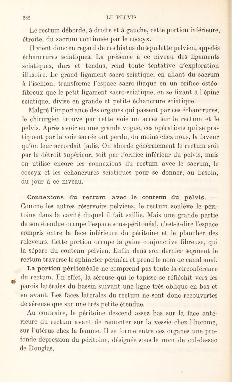 Le rectum déborde, à droite et à gauche, cette portion inférieure, étroite, du sacrum continuée par le coccyx. Il vient donc en regard de ces hiatus du squelette pelvien, appelés > échancrures sciatiques. La présence à ce niveau des ligaments sciatiques, durs et tendus, rend toute tentative d'exploration illusoire. Le grand ligament sacro-sciatique, en allant du sacrum à l'ischion, transforme l'espace sacro-iliaque en un orifice ostéo- fibreux que le petit ligament sacro-sciatique, en se fixant à l'épine sciatique, divise en grande et petite échancrure sciatique. Malgré l'importance des organes qui passent par ces échancrures, le chirurgien trouve par cette voie un accès sur le rectum et le peivis. Après avoir eu une grande vogue, ces opérations qui se pra¬ tiquent par la voie sacrée ont perdu, du moins chez nous, la faveur qu'on leur accordait jadis. On aborde généralement le rectum soit par le détroit supérieur, soit par l'orifice inférieur du peivis, mais on utilise encore les connexions du rectum avec le sacrum, le coccyx et les échancrures sciatiques pour se donner, au besoin, du jour à ce niveau. Connexions du rectum avec le contenu du peivis. — Comme les autres réservoirs pelviens, le rectum soulève le péri¬ toine dans la cavité duquel il fait saillie. Mais une grande partie de son étendue occupe l'espace sous-péritonéal, c'est-à-dire l'espace compris entre la face inférieure du péritoine et le plancher des releveurs. Cette portion occupe la gaine conjonctive fibreuse, qui la sépare du contenu pelvien. Enfin dans son dernier segment le rectum traverse le sphincter périnéal et prend le nom de canal anal. La portion péritonéale ne comprend pas toute la circonférence du rectum. En effet, la séreuse qui le tapisse se réfléchit vers les parois latérales du bassin suivant une ligne très oblique en bas et en avant. Les faces latérales du rectum ne sont donc recouvertes de séreuse que sur une très petite étendue. Au contraire, le péritoine descend assez bas sur la face anté¬ rieure du rectum avant de remonter sur la vessie chez l'homme, sur l'utérus chez la femme. Il se forme entre ces organes une pro¬ fonde dépression du péritoine, désignée sous le nom de cul-de-sac de Douglas.