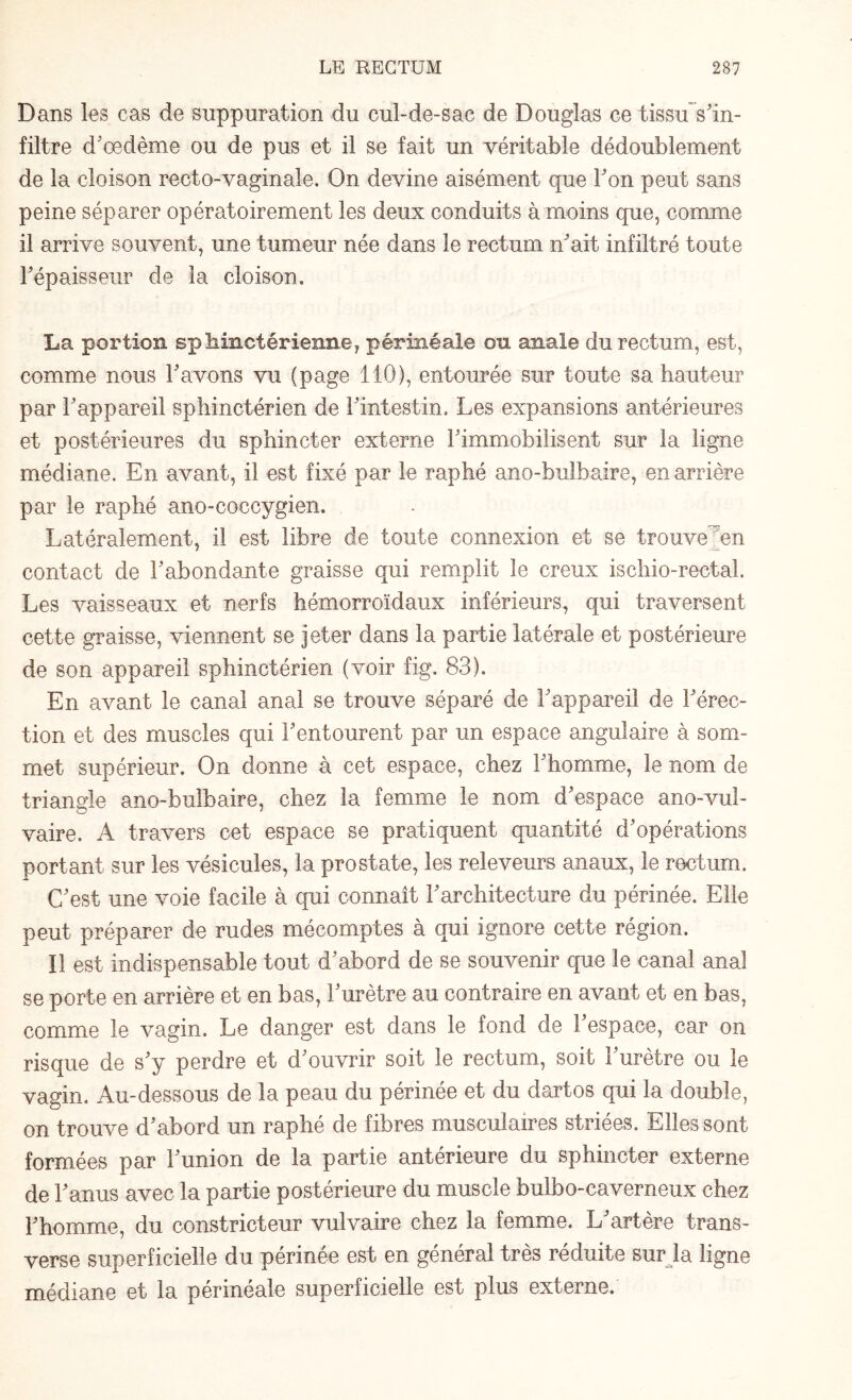 Dans les cas de suppuration du cul-de-sac de Douglas ce tissu s'in¬ filtre d’œdème ou de pus et il se fait un véritable dédoublement de la cloison recto-vaginale. On devine aisément que l'on peut sans peine séparer opératoirement les deux conduits à moins que, comme il arrive souvent, une tumeur née dans le rectum n'ait infiltré toute l'épaisseur de la cloison. La portion sphinctérienne, périnéale on anale du rectum, est, comme nous l'avons vu (page 110), entourée sur toute sa hauteur par l'appareil sphinctérien de l'intestin. Les expansions antérieures et postérieures du sphincter externe l'immobilisent sur la ligne médiane. En avant, il est fixé par le raphé ano-bulbaire, en arrière par le raphé ano-coccygien. Latéralement, il est libre de toute connexion et se trouve en contact de l'abondante graisse qui remplit le creux isehio-rectal. Les vaisseaux et nerfs hémorroïdaux inférieurs, qui traversent cette graisse, viennent se jeter dans la partie latérale et postérieure de son appareil sphinctérien (voir fig. 83). En avant le canal anal se trouve séparé de l'appareil de l'érec¬ tion et des muscles qui l'entourent par un espace angulaire à som¬ met supérieur. On donne à cet espace, chez l'homme, le nom de triangle ano-bulbaire, chez la femme le nom d'espace ano-vul- vaire. A travers cet espace se pratiquent quantité d'opérations portant sur les vésicules, la prostate, les releveurs anaux, le rectum. C'est une voie facile à qui connaît l'architecture du périnée. Elle peut préparer de rudes mécomptes à qui ignore cette région. Il est indispensable tout d'abord de se souvenir que le canal anal se porte en arrière et en bas, l'urètre au contraire en avant et en bas, comme le vagin. Le danger est dans le fond de l'espace, car on risque de s'y perdre et d'ouvrir soit le rectum, soit l'urètre ou le vagin. Au-dessous de la peau du périnée et du dartos qui la double, on trouve d'abord un raphé de fibres musculaires striées. Elles sont formées par l'union de la partie antérieure du sphincter externe de l'anus avec la partie postérieure du muscle bulbo-caverneux chez l'homme, du constricteur vulvaire chez la femme. L'artère trans¬ verse superficielle du périnée est en général très réduite sur la ligne médiane et la périnéale superficielle est plus externe.