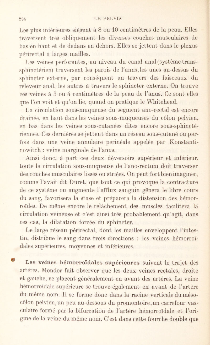 Les plus inférieures siègent à 8 ou 10 centimètres de la peau. Elles traversent très obliquement les diverses couches musculaires de bas en haut et de dedans en dehors. Elles se jettent dans le plexus périrectal à larges mailles. Les veines perforantes, au niveau du canal anal (système trans¬ sphinctérien) traversent les parois de l'anus, les unes au-dessus du sphincter externe, par conséquent au travers des faisceaux du releveur anal, les autres à travers le sphincter externe. On trouve ces veines à 3 ou 4 centimètres de la peau de l'anus. Ce sont elles que l'on voit et qu'on lie, quand on pratique le Whitehead. La circulation sous-muqueuse du segment ano-rectal est encore drainée, en haut dans les veines sous-muqueuses du côlon pelvien, en bas dans les veines sous-cutanées dites encore sous-sphincté¬ riennes. Ces dernières se jettent dans un réseau sous-cutané ou par¬ fois dans une veine annulaire périnéale appelée par Konstanti- nowitch : veine marginale de l'anus. Ainsi donc, à part ces deux déversoirs supérieur et inférieur, toute la circulation sous-muqueuse de l'ano-rectum doit traverser des couches musculaires lisses ou striées. On peut fort bien imaginer, comme l'avait dit Duret, que tout ce qui provoque la contracture de ce système ou augmente l'afflux sanguin gênera le libre cours du sang, favorisera la stase et préparera la distension des hémor¬ roïdes. De même encore le relâchement des muscles facilitera la circulation veineuse et c'est ainsi très probablement qu'agit, dans ces cas, la dilatation forcée du sphincter. Le large réseau périrectal, dont les mailles enveloppent l'intes¬ tin, distribue le sang dans trois directions : les veines hémorroï¬ dales supérieures, moyennes et inférieures. Les veines hémorroïdales supérieures suivent le trajet des artères. Mondor fait observer que les deux veines rectales, droite et gauche, se placent généralement en avant des artères. La veine hémorroïdale supérieure se trouve également en avant de l'artère du même nom. Il se forme donc dans la racine verticale du méso¬ côlon pelvien,un peu au-dessous du promontoire,un carrefour vas¬ culaire formé par la bifurcation de l'artère hémorroïdale et l'ori¬ gine de la veine du même nom. C'est dans cette fourche double que