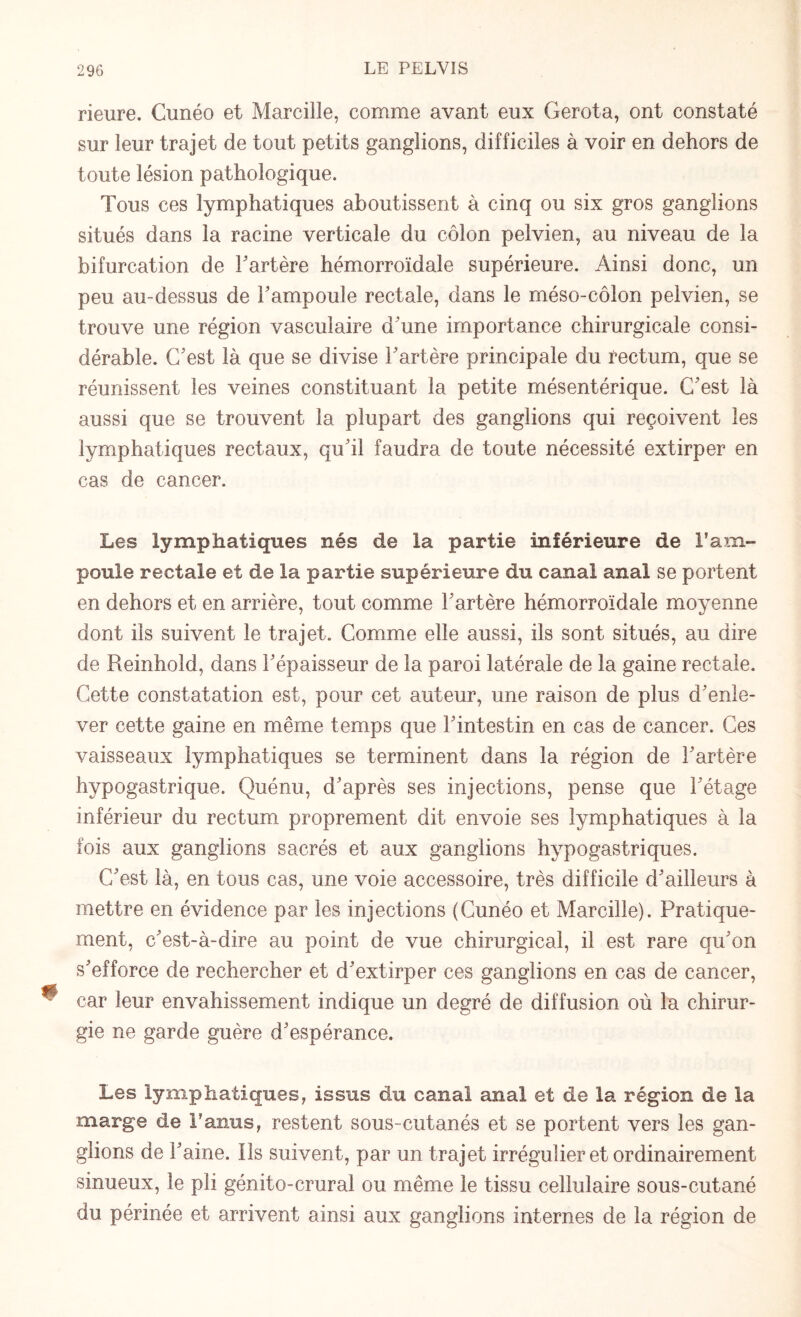 rieure. Cunéo et Marciîîe, comme avant eux Gerota, ont constaté sur leur trajet de tout petits ganglions, difficiles à voir en dehors de toute lésion pathologique. Tous ces lymphatiques aboutissent à cinq ou six gros ganglions situés dans la racine verticale du côlon pelvien, au niveau de la bifurcation de Fartère hémorroïdale supérieure. Ainsi donc, un peu au-dessus de F ampoule rectale, dans le méso-côlon pelvien, se trouve une région vasculaire d'une importance chirurgicale consi¬ dérable. C'est là que se divise Fartère principale du rectum, que se réunissent les veines constituant la petite mésentérique. C'est là aussi que se trouvent la plupart des ganglions qui reçoivent les lymphatiques rectaux, qu'il faudra de toute nécessité extirper en cas de cancer. Les lymphatiques nés de la partie inférieure de l’am¬ poule rectale et de la partie supérieure du canal anal se portent en dehors et en arrière, tout comme Fartère hémorroïdale moyenne dont ils suivent le trajet. Comme elle aussi, ils sont situés, au dire de Reinhold, dans l'épaisseur de la paroi latérale de la gaine rectale. Cette constatation est, pour cet auteur, une raison de plus d'enle¬ ver cette gaine en même temps que l'intestin en cas de cancer. Ces vaisseaux lymphatiques se terminent dans la région de Fartère hypogastrique. Quénu, d'après ses injections, pense que l'étage inférieur du rectum proprement dit envoie ses lymphatiques à la fois aux ganglions sacrés et aux ganglions hypogastriques. C'est là, en tous cas, une voie accessoire, très difficile d'ailleurs à mettre en évidence par les injections (Cunéo et Marcille). Pratique¬ ment, c'est-à-dire au point de vue chirurgical, il est rare qu'on s'efforce de rechercher et d'extirper ces ganglions en cas de cancer, car leur envahissement indique un degré de diffusion où la chirur¬ gie ne garde guère d'espérance. Les lymphatiques, issus du canal anal et de la région de la marge de l’anus, restent sous-cutanés et se portent vers les gan¬ glions de Faine. Ils suivent, par un trajet irrégulier et ordinairement sinueux, le pli génito-crural ou même le tissu cellulaire sous-cutané du périnée et arrivent ainsi aux ganglions internes de la région de