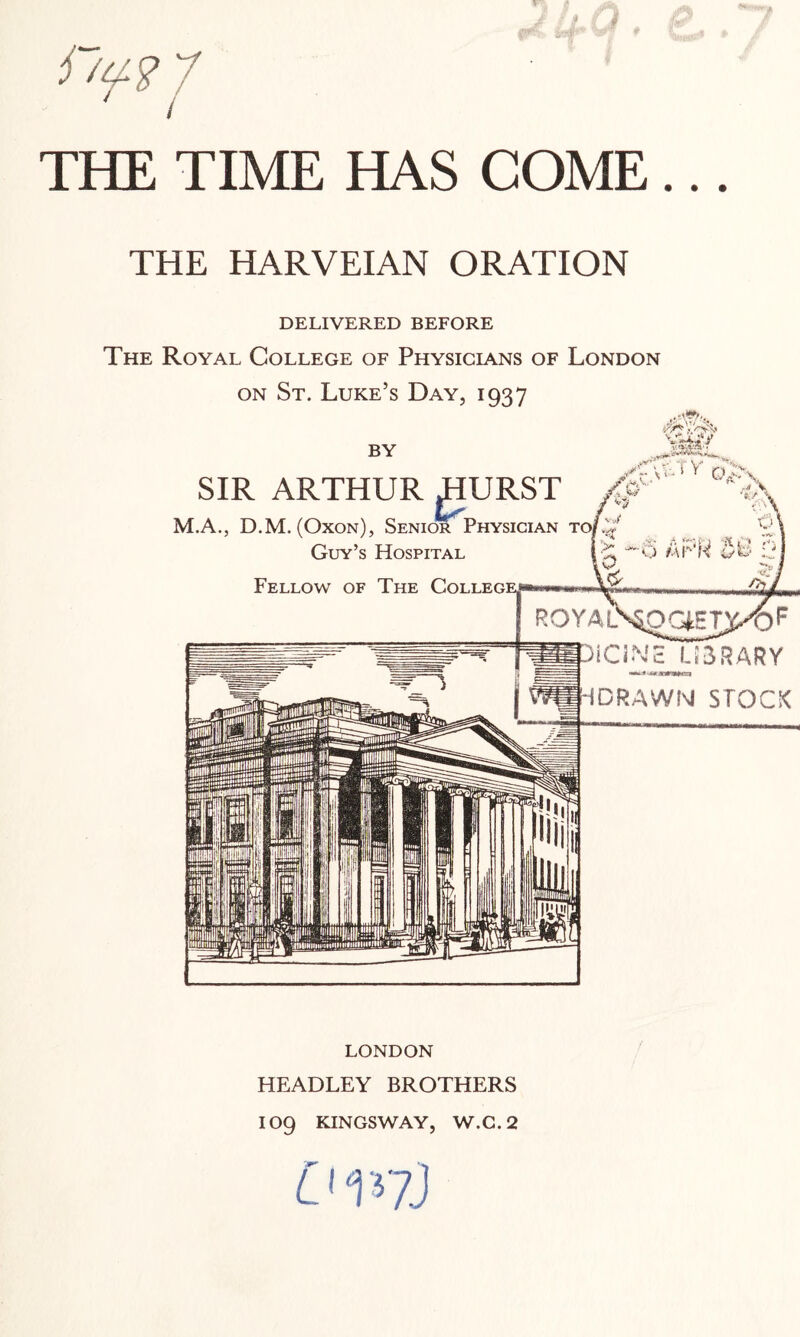 THE TIME HAS COME... THE HARVEIAN ORATION DELIVERED BEFORE The Royal College of Physicians of London on St. Luke’s Day, 1937 LONDON HEADLEY BROTHERS IO9 KINGSWAY, W.C.2