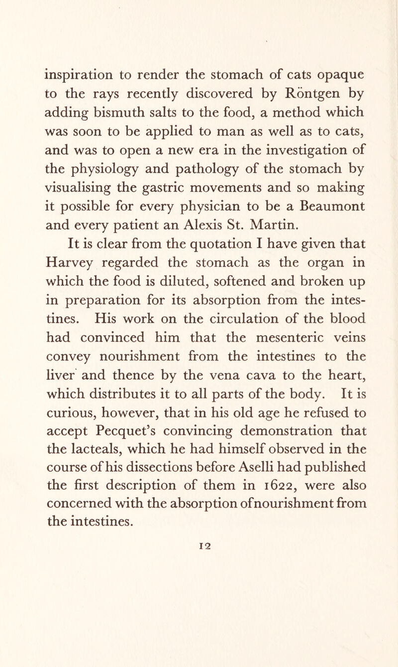 inspiration to render the stomach of cats opaque to the rays recently discovered by Rontgen by adding bismuth salts to the food, a method which was soon to be applied to man as well as to cats, and was to open a new era in the investigation of the physiology and pathology of the stomach by visualising the gastric movements and so making it possible for every physician to be a Beaumont and every patient an Alexis St. Martin. It is clear from the quotation I have given that Harvey regarded the stomach as the organ in which the food is diluted, softened and broken up in preparation for its absorption from the intes¬ tines. His work on the circulation of the blood had convinced him that the mesenteric veins convey nourishment from the intestines to the liver and thence by the vena cava to the heart, which distributes it to all parts of the body. It is curious, however, that in his old age he refused to accept Pecquet’s convincing demonstration that the lacteals, which he had himself observed in the course of his dissections before Aselli had published the first description of them in 1622, were also concerned with the absorption of nourishment from the intestines.