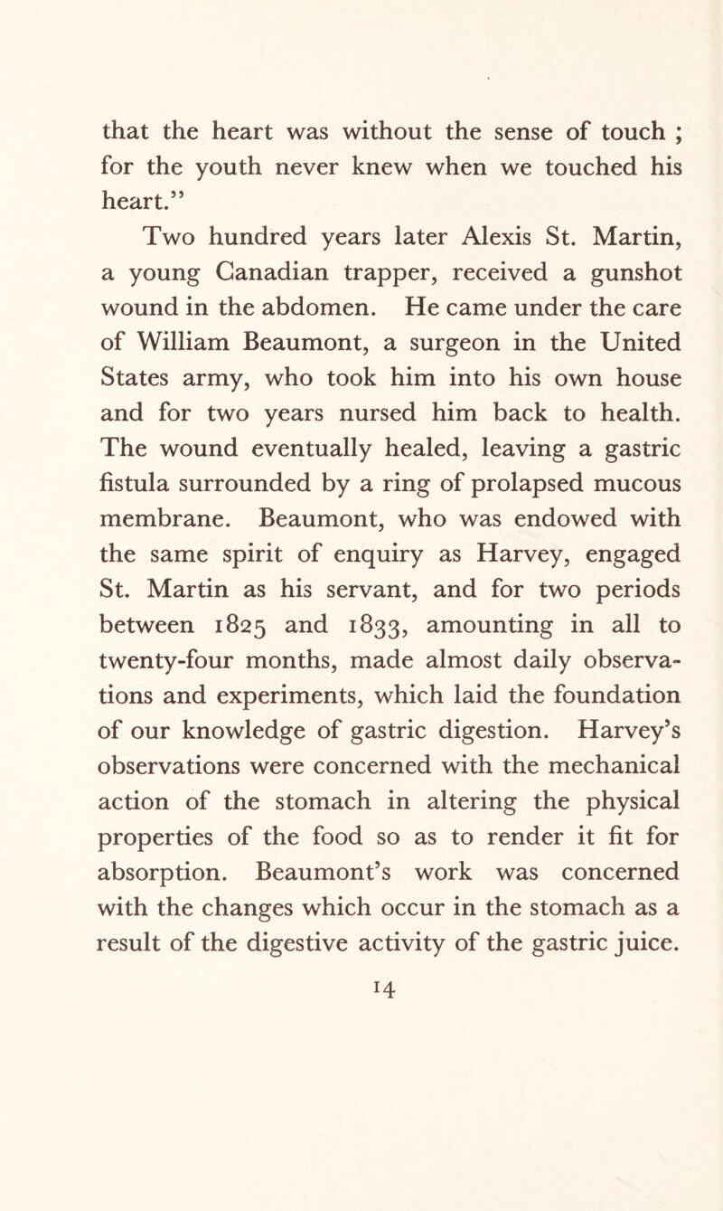 that the heart was without the sense of touch ; for the youth never knew when we touched his heart.55 Two hundred years later Alexis St. Martin, a young Canadian trapper, received a gunshot wound in the abdomen. He came under the care of William Beaumont, a surgeon in the United States army, who took him into his own house and for two years nursed him back to health. The wound eventually healed, leaving a gastric fistula surrounded by a ring of prolapsed mucous membrane. Beaumont, who was endowed with the same spirit of enquiry as Harvey, engaged St. Martin as his servant, and for two periods between 1825 and 1833, amounting in all to twenty-four months, made almost daily observa¬ tions and experiments, which laid the foundation of our knowledge of gastric digestion. Harvey’s observations were concerned with the mechanical action of the stomach in altering the physical properties of the food so as to render it fit for absorption. Beaumont’s work was concerned with the changes which occur in the stomach as a result of the digestive activity of the gastric juice.