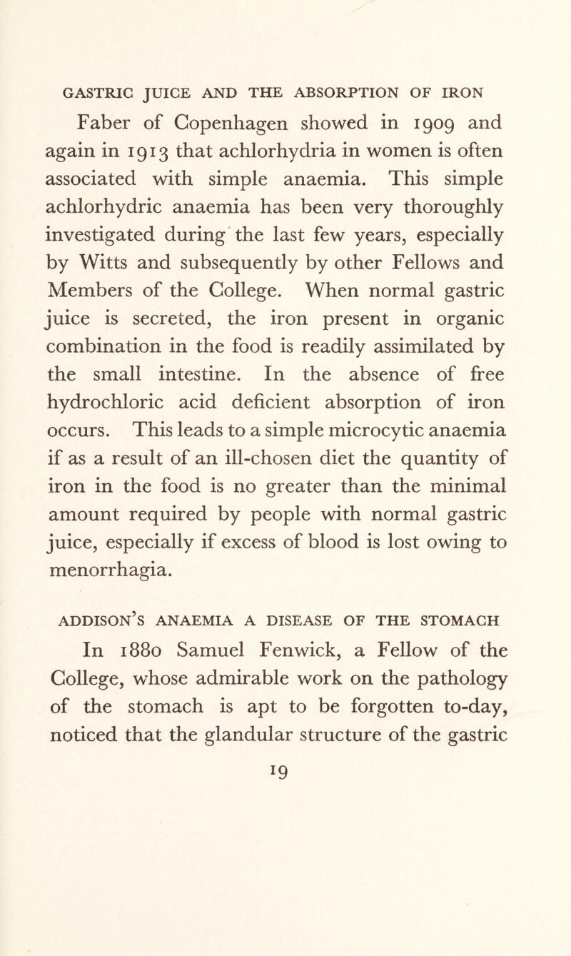 GASTRIC JUICE AND THE ABSORPTION OF IRON Faber of Copenhagen showed in 1909 and again in 1913 that achlorhydria in women is often associated with simple anaemia. This simple achlorhydric anaemia has been very thoroughly investigated during the last few years, especially by Witts and subsequently by other Fellows and Members of the College. When normal gastric juice is secreted, the iron present in organic combination in the food is readily assimilated by the small intestine. In the absence of free hydrochloric acid deficient absorption of iron occurs. This leads to a simple microcytic anaemia if as a result of an ill-chosen diet the quantity of iron in the food is no greater than the minimal amount required by people with normal gastric juice, especially if excess of blood is lost owing to menorrhagia. addison’s anaemia a disease of the stomach In 1880 Samuel Fenwick, a Fellow of the College, whose admirable work on the pathology of the stomach is apt to be forgotten to-day, noticed that the glandular structure of the gastric