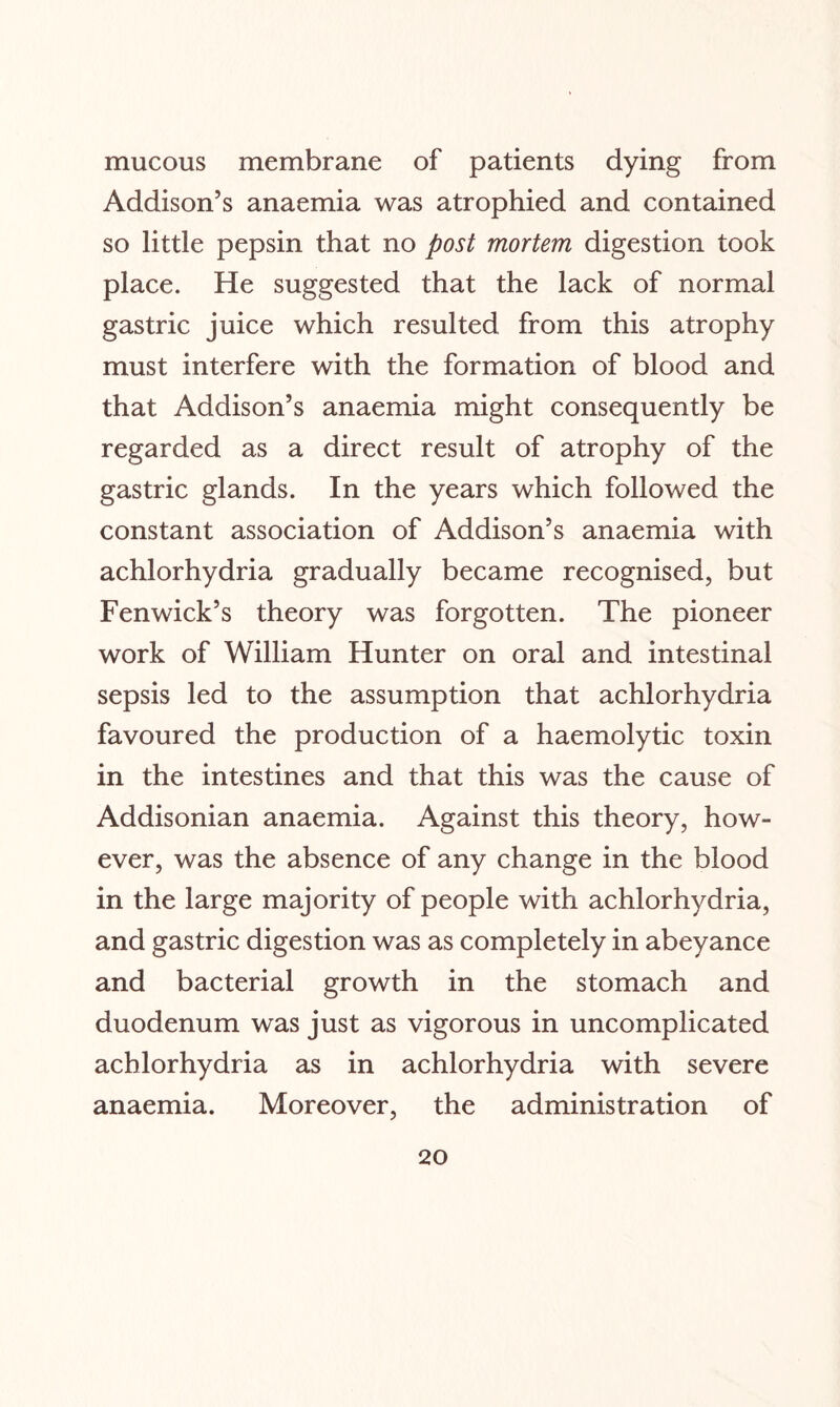 mucous membrane of patients dying from Addison’s anaemia was atrophied and contained so little pepsin that no post mortem digestion took place. He suggested that the lack of normal gastric juice which resulted from this atrophy must interfere with the formation of blood and that Addison’s anaemia might consequently be regarded as a direct result of atrophy of the gastric glands. In the years which followed the constant association of Addison’s anaemia with achlorhydria gradually became recognised, but Fenwick’s theory was forgotten. The pioneer work of William Hunter on oral and intestinal sepsis led to the assumption that achlorhydria favoured the production of a haemolytic toxin in the intestines and that this was the cause of Addisonian anaemia. Against this theory, how¬ ever, was the absence of any change in the blood in the large majority of people with achlorhydria, and gastric digestion was as completely in abeyance and bacterial growth in the stomach and duodenum was just as vigorous in uncomplicated achlorhydria as in achlorhydria with severe anaemia. Moreover, the administration of