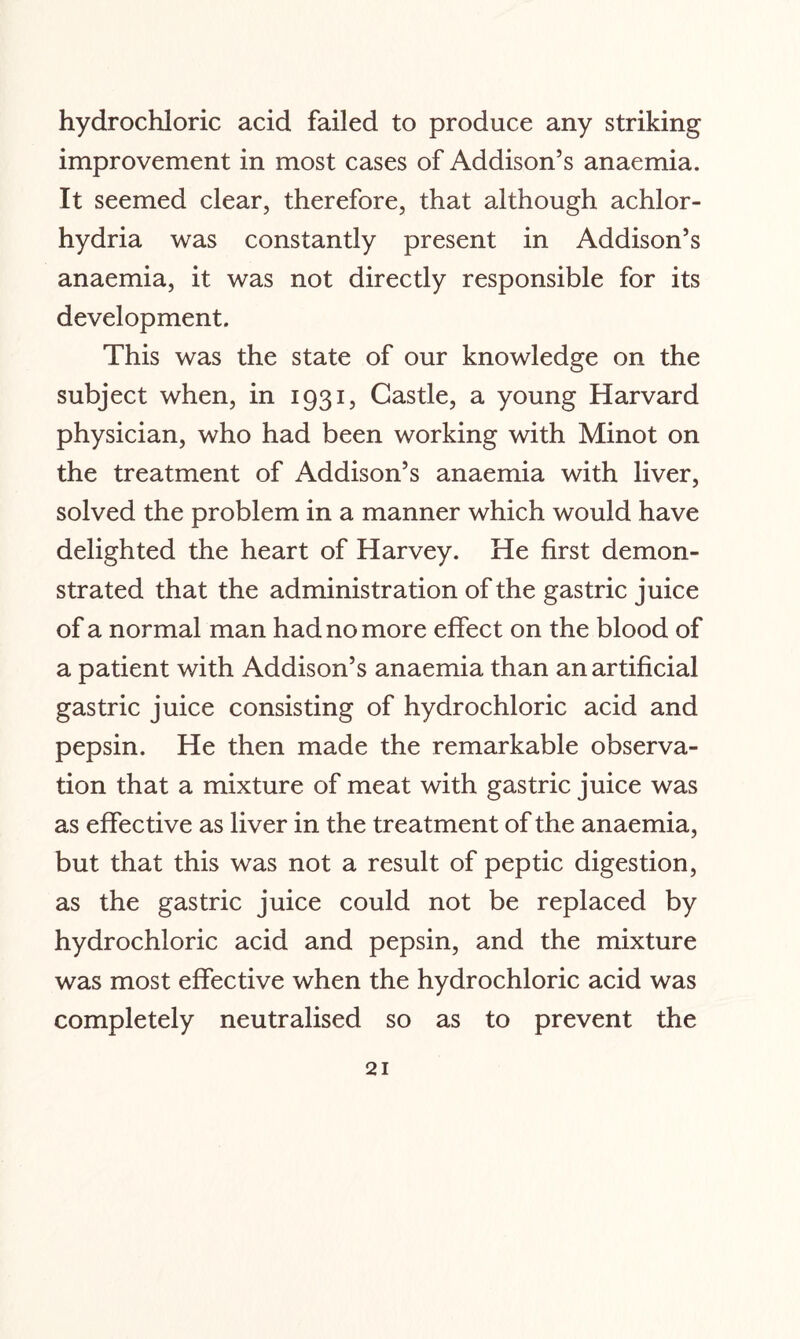 hydrochloric acid failed to produce any striking improvement in most cases of Addison’s anaemia. It seemed clear, therefore, that although achlor¬ hydria was constantly present in Addison’s anaemia, it was not directly responsible for its development. This was the state of our knowledge on the subject when, in 1931, Castle, a young Harvard physician, who had been working with Minot on the treatment of Addison’s anaemia with liver, solved the problem in a manner which would have delighted the heart of Harvey. He first demon¬ strated that the administration of the gastric juice of a normal man had no more effect on the blood of a patient with Addison’s anaemia than an artificial gastric juice consisting of hydrochloric acid and pepsin. He then made the remarkable observa¬ tion that a mixture of meat with gastric juice was as effective as liver in the treatment of the anaemia, but that this was not a result of peptic digestion, as the gastric juice could not be replaced by hydrochloric acid and pepsin, and the mixture was most effective when the hydrochloric acid was completely neutralised so as to prevent the