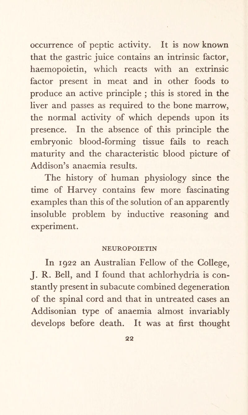 occurrence of peptic activity. It is now known that the gastric juice contains an intrinsic factor, haeinopoietin, which reacts with an extrinsic factor present in meat and in other foods to produce an active principle ; this is stored in the liver and passes as required to the bone marrow, the normal activity of which depends upon its presence. In the absence of this principle the embryonic blood-forming tissue fails to reach maturity and the characteristic blood picture of Addison’s anaemia results. The history of human physiology since the time of Harvey contains few more fascinating examples than this of the solution of an apparently insoluble problem by inductive reasoning and experiment. NEUROPOIETIN In 1922 an Australian Fellow of the College, J. R. Bell, and I found that achlorhydria is con¬ stantly present in subacute combined degeneration of the spinal cord and that in untreated cases an Addisonian type of anaemia almost invariably develops before death. It was at first thought