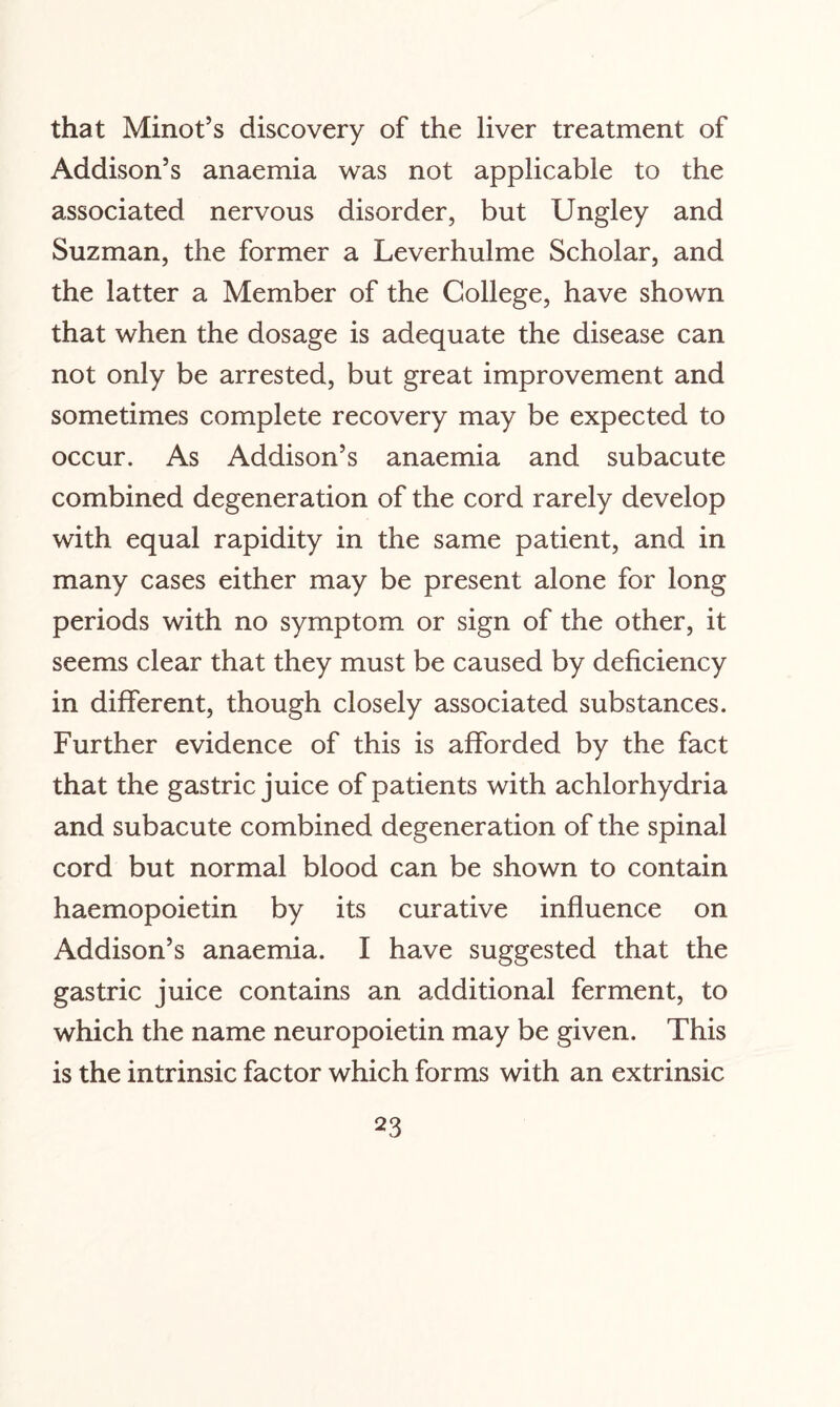 that Minot’s discovery of the liver treatment of Addison’s anaemia was not applicable to the associated nervous disorder, but Ungley and Suzman, the former a Leverhulme Scholar, and the latter a Member of the College, have shown that when the dosage is adequate the disease can not only be arrested, but great improvement and sometimes complete recovery may be expected to occur. As Addison’s anaemia and subacute combined degeneration of the cord rarely develop with equal rapidity in the same patient, and in many cases either may be present alone for long periods with no symptom or sign of the other, it seems clear that they must be caused by deficiency in different, though closely associated substances. Further evidence of this is afforded by the fact that the gastric juice of patients with achlorhydria and subacute combined degeneration of the spinal cord but normal blood can be shown to contain haemopoietin by its curative influence on Addison’s anaemia. I have suggested that the gastric juice contains an additional ferment, to which the name neuropoietin may be given. This is the intrinsic factor which forms with an extrinsic