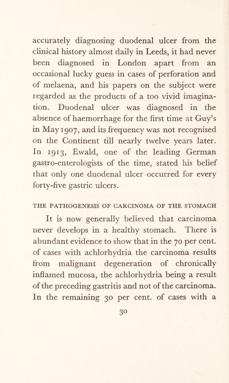 accurately diagnosing duodenal ulcer from the clinical history almost daily in Leeds, it had never been diagnosed in London apart from an occasional lucky guess in cases of perforation and of melaena, and his papers on the subject were regarded as the products of a too vivid imagina¬ tion. Duodenal ulcer was diagnosed in the absence of haemorrhage for the first time at Guy’s in May 1907, and its frequency was not recognised on the Continent till nearly twelve years later. In 1913, Ewald, one of the leading German gastro-enterologists of the time, stated his belief that only one duodenal ulcer occurred for every forty-five gastric ulcers. THE PATHOGENESIS OF CARCINOMA OF THE STOMACH It is now generally believed that carcinoma never develops in a healthy stomach. There is abundant evidence to show that in the 70 per cent, of cases with achlorhydria the carcinoma results from malignant degeneration of chronically inflamed mucosa, the achlorhydria being a result of the preceding gastritis and not of the carcinoma. In the remaining 30 per cent, of cases with a