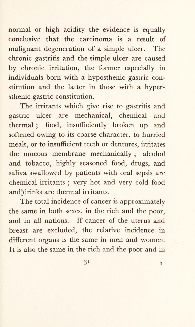 normal or high acidity the evidence is equally conclusive that the carcinoma is a result of malignant degeneration of a simple ulcer. The chronic gastritis and the simple ulcer are caused by chronic irritation, the former especially in individuals born with a hyposthenic gastric con¬ stitution and the latter in those with a hyper¬ sthenic gastric constitution. The irritants which give rise to gastritis and gastric ulcer are mechanical, chemical and thermal ; food, insufficiently broken up and softened owing to its coarse character, to hurried meals, or to insufficient teeth or dentures, irritates the mucous membrane mechanically ; alcohol and tobacco, highly seasoned food, drugs, and saliva swallowed by patients with oral sepsis are chemical irritants ; very hot and very cold food and drinks are thermal irritants. The total incidence of cancer is approximately the same in both sexes, in the rich and the poor, and in all nations. If cancer of the uterus and breast are excluded, the relative incidence in different organs is the same in men and women. It is also the same in the rich and the poor and in