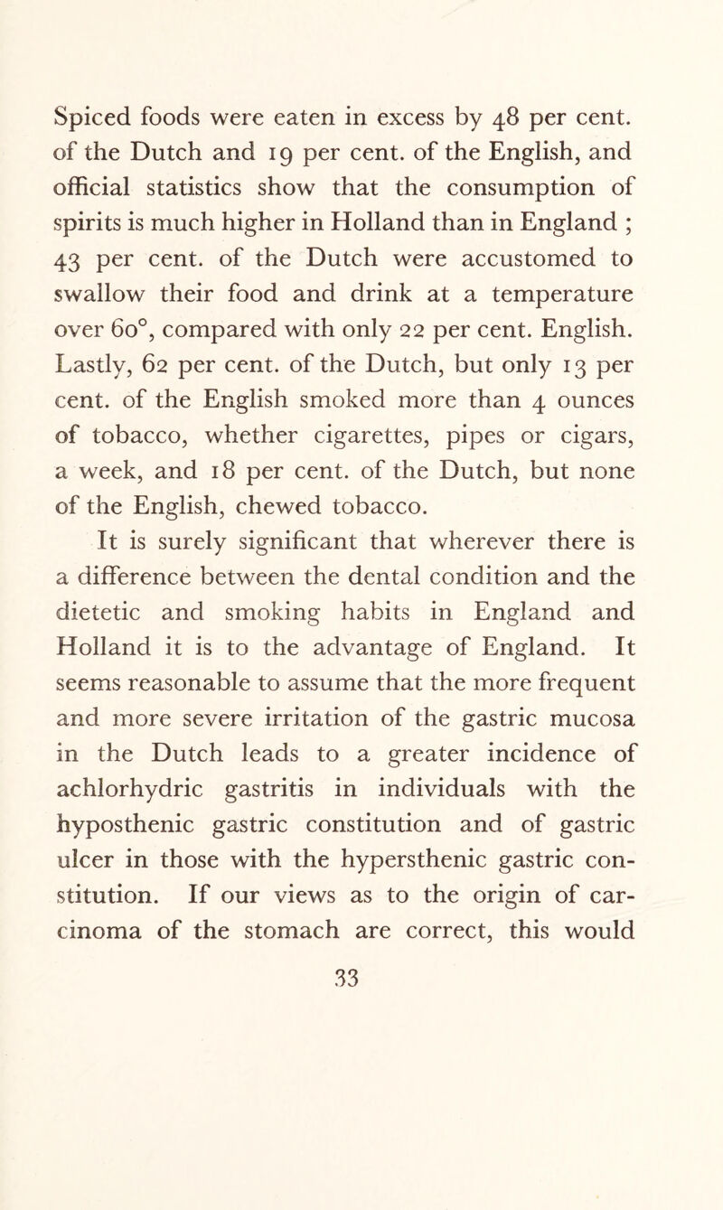 Spiced foods were eaten in excess by 48 per cent, of the Dutch and 19 per cent, of the English, and official statistics show that the consumption of spirits is much higher in Holland than in England ; 43 per cent, of the Dutch were accustomed to swallow their food and drink at a temperature over 6o°, compared with only 22 per cent. English. Lastly, 62 per cent, of the Dutch, but only 13 per cent, of the English smoked more than 4 ounces of tobacco, whether cigarettes, pipes or cigars, a week, and 18 per cent, of the Dutch, but none of the English, chewed tobacco. It is surely significant that wherever there is a difference between the dental condition and the dietetic and smoking habits in England and Holland it is to the advantage of England. It seems reasonable to assume that the more frequent and more severe irritation of the gastric mucosa in the Dutch leads to a greater incidence of achlorhydric gastritis in individuals with the hyposthenic gastric constitution and of gastric ulcer in those with the hypersthenic gastric con¬ stitution. If our views as to the origin of car¬ cinoma of the stomach are correct, this would